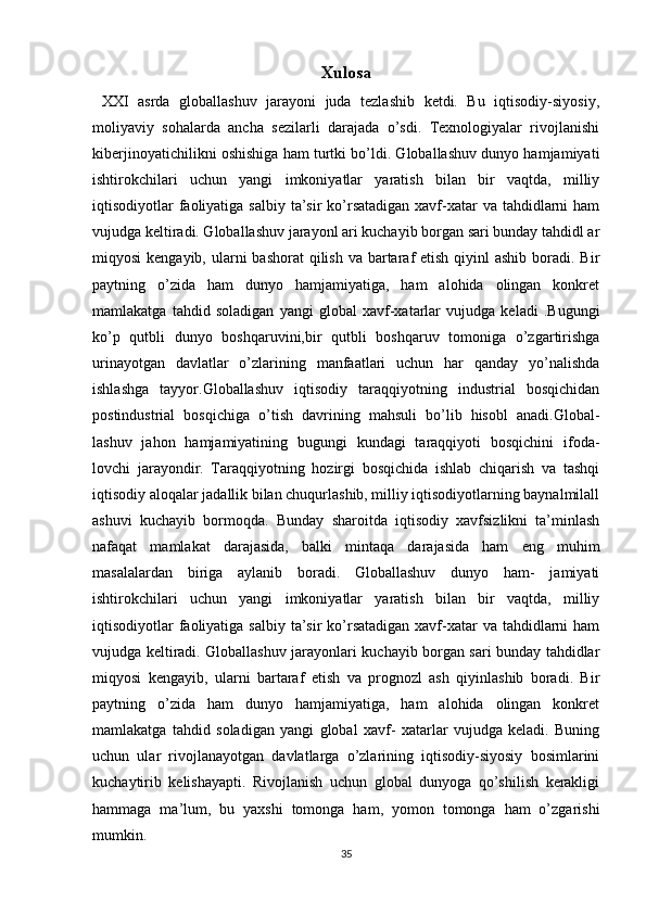 Xulosa
  XXI   asrda   globallashuv   jarayoni   juda   tezlashib   ketdi.   Bu   iqtisodiy-siyosiy,
moliyaviy   sohalarda   ancha   sezilarli   darajada   o’sdi.   Texnologiyalar   rivojlanishi
kiberjinoyatichilikni oshishiga ham turtki bo’ldi. Globallashuv dunyo hamjamiyati
ishtirokchilari   uchun   yangi   imkoniyatlar   yaratish   bilan   bir   vaqtda,   milliy
iqtisodiyotlar  faoliyatiga salbiy  ta’sir  ko’rsatadigan xavf-xatar  va tahdidlarni  ham
vujudga keltiradi. Globallashuv jarayonl ari kuchayib borgan sari bunday tahdidl ar
miqyosi  kengayib, ularni  bashorat  qilish va  bartaraf  etish qiyinl  ashib  boradi. Bir
paytning   o’zida   ham   dunyo   hamjamiyatiga,   ham   alohida   olingan   konkret
mamlakatga   tahdid   soladigan   yangi   global   xavf-xatarlar   vujudga   keladi   .Bugungi
ko’p   qutbli   dunyo   boshqaruvini,bir   qutbli   boshqaruv   tomoniga   o’zgartirishga
urinayotgan   davlatlar   o’zlarining   manfaatlari   uchun   har   qanday   yo’nalishda
ishlashga   tayyor.Globallashuv   iqtisodiy   taraqqiyotning   industrial   bosqichidan
postindustrial   bosqichiga   o’tish   davrining   mahsuli   bo’lib   hisobl   anadi.Global-
lashuv   jahon   hamjamiyatining   bugungi   kundagi   taraqqiyoti   bosqichini   ifoda-
lovchi   jarayondir.   Taraqqiyotning   hozirgi   bosqichida   ishlab   chiqarish   va   tashqi
iqtisodiy aloqalar jadallik bilan chuqurlashib, milliy iqtisodiyotlarning baynalmilall
ashuvi   kuchayib   bormoqda.   Bunday   sharoitda   iqtisodiy   xavfsizlikni   ta’minlash
nafaqat   mamlakat   darajasida,   balki   mintaqa   darajasida   ham   eng   muhim
masalalardan   biriga   aylanib   boradi.   Globallashuv   dunyo   ham-   jamiyati
ishtirokchilari   uchun   yangi   imkoniyatlar   yaratish   bilan   bir   vaqtda,   milliy
iqtisodiyotlar  faoliyatiga salbiy  ta’sir  ko’rsatadigan xavf-xatar  va tahdidlarni  ham
vujudga keltiradi. Globallashuv jarayonlari kuchayib borgan sari bunday tahdidlar
miqyosi   kengayib,   ularni   bartaraf   etish   va   prognozl   ash   qiyinlashib   boradi.   Bir
paytning   o’zida   ham   dunyo   hamjamiyatiga,   ham   alohida   olingan   konkret
mamlakatga   tahdid   soladigan   yangi   global   xavf-   xatarlar   vujudga   keladi.   Buning
uchun   ular   rivojlanayotgan   davlatlarga   o’zlarining   iqtisodiy-siyosiy   bosimlarini
kuchaytirib   kelishayapti.   Rivojlanish   uchun   global   dunyoga   qo’shilish   kerakligi
hammaga   ma’lum,   bu   yaxshi   tomonga   ham,   yomon   tomonga   ham   o’zgarishi
mumkin. 
35 