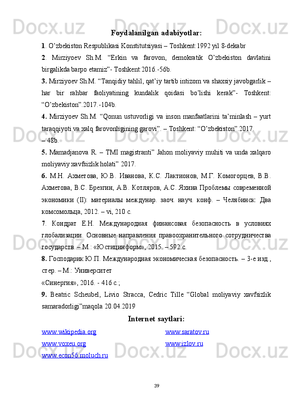 Foydalanilgan adabiyotlar:
1 . O’zbekiston Respublikasi Konstitutsiyasi – Toshkent:1992 yil 8-dekabr
2 .   Mirziyoev   Sh.M.   “Erkin   va   farovon,   demokratik   O’zbekiston   davlatini
birgalikda barpo etamiz”- Toshkent:2016.-56b.
3.  Mirziyoev Sh.M. “Tanqidiy tahlil, qat’iy tartib intizom va shaxsiy javobgarlik –
har   bir   rahbar   faoliyatining   kundalik   qoidasi   bo’lishi   kerak”-   Toshkent:
“O’zbekiston”.2017.-104b.
4.   Mirziyoev   Sh.M.   “Qonun   ustuvorligi   va   inson   manfaatlarini   ta’minlash   –   yurt
taraqqiyoti va xalq farovonligining garovi”. – Toshkent: “O’zbekiston”.2017.
– 48b.
5.   Mamadjanova  R. – TMI  magistranti” Jahon  moliyaviy muhiti  va unda xalqaro
moliyaviy xavfsizlik holati” 2017.
6.   М.Н.   Ахметова,   Ю.В.   Иванова,   К.С.   Лактионов,   М.Г.   Комогорцев,   В.В.
Ахметова,  В.С. Брезгин,  А.В. Котляров, А.С. Яхина Проблемы современной
экономики   ( II ):   материалы   междунар.   заоч.   науч.   конф.   –   Челябинск:   Два
комсомольца, 2012. –  vi , 210 с.
7 .   Кондрат   Е.Н.   Международная   финансовая   безопасность   в   условиях
глобализации.   Основные   направления   правоохранительного   сотрудничества
государств. – M.: «Юстицинформ», 2015. – 592 c
8.  Господарик Ю.П. Международная экономическая безопасность. – 3-е изд.,
стер. – М.: Университет
« Синергия », 2016. - 416  с .;
9.   Beatric   Scheubel,   Livio   Stracca,   Cedric   Tille   “Global   moliyaviy   xavfsizlik
samaradorligi”maqola 20.04.2019
Internet saytlari:
www.wikipedia.org
www.voxeu.org www.saratov.ru
www.izlov.ru
www.econ56.moluch.ru
39 