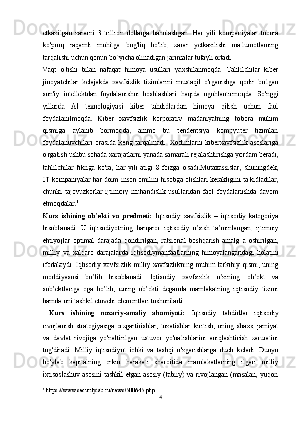 etkazilgan   zararni   3   trillion   dollarga   baholashgan.   Har   yili   kompaniyalar   tobora
ko'proq   raqamli   muhitga   bog'liq   bo'lib,   zarar   yetkazilishi   ma'lumotlarning
tarqalishi uchun qonun bo`yicha olinadigan jarimalar tufayli ortadi.
Vaqt   o'tishi   bilan   nafaqat   himoya   usullari   yaxshilanmoqda.   Tahlilchilar   kiber
jinoyatchilar   kelajakda   xavfsizlik   tizimlarini   mustaqil   o'rganishga   qodir   bo'lgan
sun'iy   intellektdan   foydalanishni   boshlashlari   haqida   ogohlantirmoqda.   So'nggi
yillarda   AI   texnologiyasi   kiber   tahdidlardan   himoya   qilish   uchun   faol
foydalanilmoqda.   Kiber   xavfsizlik   korporativ   madaniyatning   tobora   muhim
qismiga   aylanib   bormoqda,   ammo   bu   tendentsiya   kompyuter   tizimlari
foydalanuvchilari   orasida   keng   tarqalmadi.   Xodimlarni   kiberxavfsizlik   asoslariga
o'rgatish ushbu sohada xarajatlarni yanada samarali rejalashtirishga yordam beradi,
tahlilchilar   fikriga   ko'ra,   har   yili   atigi   8   foizga   o'sadi.Mutaxassislar,   shuningdek,
IT-kompaniyalar har doim inson omilini hisobga olishlari kerakligini ta'kidladilar,
chunki   tajovuzkorlar   ijtimoiy   muhandislik   usullaridan   faol   foydalanishda   davom
etmoqdalar. 1
Kurs   ishining   ob’ekti   va   predmeti:   Iqtisodiy   xavfsizlik   –   iqtisodiy   kategoriya
hisoblanadi.   U   iqtisodiyotning   barqaror   iqtisodiy   o’sish   ta’minlangan,   ijtimoiy
ehtiyojlar   optimal   darajada   qondirilgan,   ratsional   boshqarish   amalg   a   oshirilgan,
milliy   va   xalqaro   darajalarda   iqtisodiymanfaatlarning   himoyalangandagi   holatini
ifodalaydi. Iqtisodiy xavfsizlik milliy xavfsizlikning muhim  tarkibiy qismi, uning
moddiyasosi   bo’lib   hisoblanadi.   Iqtisodiy   xavfsizlik   o’zining   ob’ekt   va
sub’ektlariga   ega   bo’lib,   uning   ob’ekti   deganda   mamlakatning   iqtisodiy   tizimi
hamda uni tashkil etuvchi elementlari tushuniladi.
  Kurs   ishining   nazariy-amaliy   ahamiyati:   Iqtisodiy   tahdidlar   iqtisodiy
rivojlanish   strategiyasiga   o'zgartirishlar,   tuzatishlar   kiritish,   uning   shaxs,   jamiyat
va   davlat   rivojiga   yo'naltirilgan   ustuvor   yo'nalishlarini   aniqlashtirish   zaruratini
tug'diradi.   Milliy   iqtisodiyot   ichki   va   tashqi   o'zgarishlarga   duch   keladi.   Dunyo
bo'ylab   kapitalning   erkin   harakati   sharoitida   mamlakatlarning   ilgari   milliy
ixtisoslashuv  asosini  tashkil  etgan asosiy  (tabiiy)  va rivojlangan  (masalan,  yuqori
1
 https://www.securitylab.ru/news/500645.php
4 