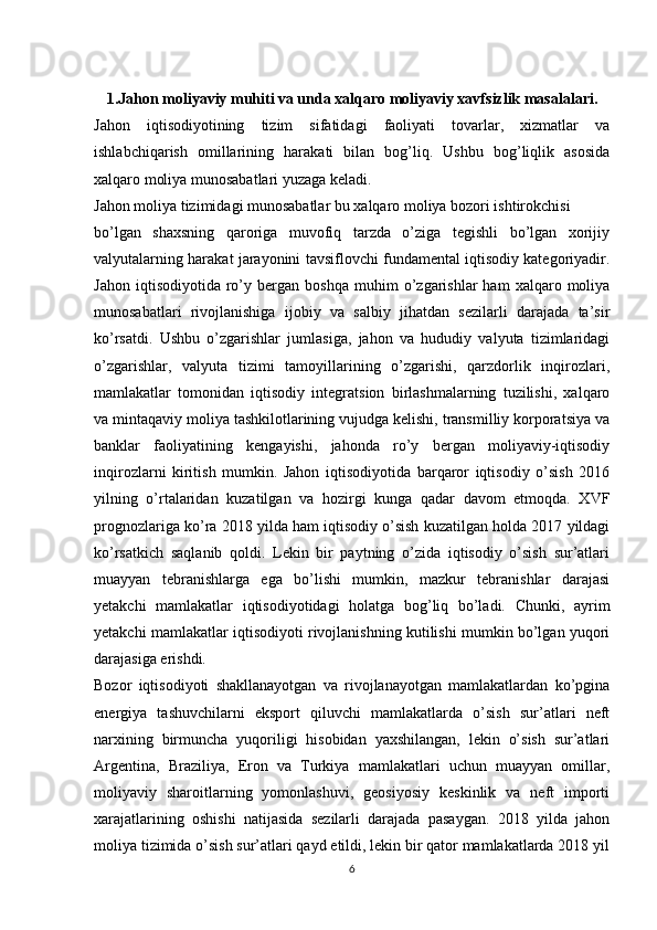 1.Jahon moliyaviy muhiti va unda xalqaro moliyaviy xavfsizlik masalalari.
Jahon   iqtisodiyotining   tizim   sifatidagi   faoliyati   tovarlar,   xizmatlar   va
ishlabchiqarish   omillarining   harakati   bilan   bog’liq.   Ushbu   bog’liqlik   asosida
xalqaro moliya munosabatlari yuzaga keladi.
Jahon moliya tizimidagi munosabatlar bu xalqaro moliya bozori ishtirokchisi
bo’lgan   shaxsning   qaroriga   muvofiq   tarzda   o’ziga   tegishli   bo’lgan   xorijiy
valyutalarning harakat jarayonini tavsiflovchi fundamental iqtisodiy kategoriyadir.
Jahon   iqtisodiyotida   ro’y  bergan   boshqa   muhim   o’zgarishlar   ham   xalqaro  moliya
munosabatlari   rivojlanishiga   ijobiy   va   salbiy   jihatdan   sezilarli   darajada   ta’sir
ko’rsatdi.   Ushbu   o’zgarishlar   jumlasiga,   jahon   va   hududiy   valyuta   tizimlaridagi
o’zgarishlar,   valyuta   tizimi   tamoyillarining   o’zgarishi,   qarzdorlik   inqirozlari,
mamlakatlar   tomonidan   iqtisodiy   integratsion   birlashmalarning   tuzilishi,   xalqaro
va mintaqaviy moliya tashkilotlarining vujudga kelishi, transmilliy korporatsiya va
banklar   faoliyatining   kengayishi,   jahonda   ro’y   bergan   moliyaviy-iqtisodiy
inqirozlarni   kiritish   mumkin.   Jahon   iqtisodiyotida   barqaror   iqtisodiy   o’sish   2016
yilning   o’rtalaridan   kuzatilgan   va   hozirgi   kunga   qadar   davom   etmoqda.   XVF
prognozlariga ko’ra 2018 yilda ham iqtisodiy o’sish kuzatilgan holda 2017 yildagi
ko’rsatkich   saqlanib   qoldi.   Lekin   bir   paytning   o’zida   iqtisodiy   o’sish   sur’atlari
muayyan   tebranishlarga   ega   bo’lishi   mumkin,   mazkur   tebranishlar   darajasi
yetakchi   mamlakatlar   iqtisodiyotidagi   holatga   bog’liq   bo’ladi.   Chunki,   ayrim
yetakchi mamlakatlar iqtisodiyoti rivojlanishning kutilishi mumkin bo’lgan yuqori
darajasiga erishdi. 
Bozor   iqtisodiyoti   shakllanayotgan   va   rivojlanayotgan   mamlakatlardan   ko’pgina
energiya   tashuvchilarni   eksport   qiluvchi   mamlakatlarda   o’sish   sur’atlari   neft
narxining   birmuncha   yuqoriligi   hisobidan   yaxshilangan,   lekin   o’sish   sur’atlari
Argentina,   Braziliya,   Eron   va   Turkiya   mamlakatlari   uchun   muayyan   omillar,
moliyaviy   sharoitlarning   yomonlashuvi,   geosiyosiy   keskinlik   va   neft   importi
xarajatlarining   oshishi   natijasida   sezilarli   darajada   pasaygan.   2018   yilda   jahon
moliya tizimida o’sish sur’atlari qayd etildi, lekin bir qator mamlakatlarda 2018 yil
6 