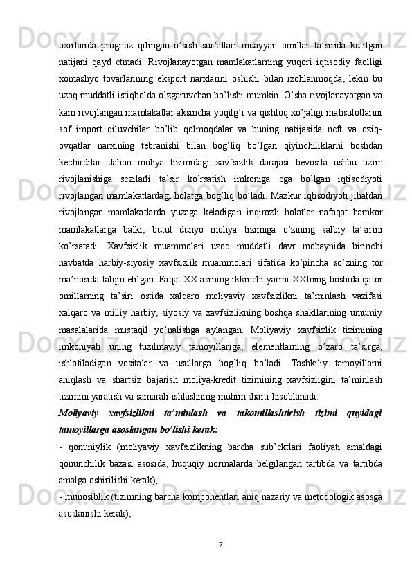 oxirlarida   prognoz   qilingan   o’sish   sur’atlari   muayyan   omillar   ta’sirida   kutilgan
natijani   qayd   etmadi.   Rivojlanayotgan   mamlakatlarning   yuqori   iqtisodiy   faolligi
xomashyo   tovarlarining   eksport   narxlarini   oshishi   bilan   izohlanmoqda,   lekin   bu
uzoq muddatli istiqbolda o’zgaruvchan bo’lishi mumkin. O’sha rivojlanayotgan va
kam rivojlangan mamlakatlar aksincha yoqilg’i va qishloq xo’jaligi mahsulotlarini
sof   import   qiluvchilar   bo’lib   qolmoqdalar   va   buning   natijasida   neft   va   oziq-
ovqatlar   narxining   tebranishi   bilan   bog’liq   bo’lgan   qiyinchiliklarni   boshdan
kechirdilar.   Jahon   moliya   tizimidagi   xavfsizlik   darajasi   bevosita   ushbu   tizim
rivojlanishiga   sezilarli   ta’sir   ko’rsatish   imkoniga   ega   bo’lgan   iqtisodiyoti
rivojlangan mamlakatlardagi holatga bog’liq bo’ladi. Mazkur iqtisodiyoti jihatdan
rivojlangan   mamlakatlarda   yuzaga   keladigan   inqirozli   holatlar   nafaqat   hamkor
mamlakatlarga   balki,   butut   dunyo   moliya   tizimiga   o’zining   salbiy   ta’sirini
ko’rsatadi.   Xavfsizlik   muammolari   uzoq   muddatli   davr   mobaynida   birinchi
navbatda   harbiy-siyosiy   xavfsizlik   muammolari   sifatida   ko’pincha   so’zning   tor
ma’nosida talqin etilgan. Faqat XX asrning ikkinchi yarmi XXIning boshida qator
omillarning   ta’siri   ostida   xalqaro   moliyaviy   xavfsizlikni   ta’minlash   vazifasi
xalqaro   va   milliy   harbiy,   siyosiy   va   xavfsizlikning   boshqa   shakllarining   umumiy
masalalarida   mustaqil   yo’nalishga   aylangan.   Moliyaviy   xavfsizlik   tizimining
imkoniyati   uning   tuzilmaviy   tamoyillariga,   elementlarning   o’zaro   ta’sirga,
ishlatiladigan   vositalar   va   usullarga   bog’liq   bo’ladi.   Tashkiliy   tamoyillarni
aniqlash   va   shartsiz   bajarish   moliya-kredit   tizimining   xavfsizligini   ta’minlash
tizimini yaratish va samarali ishlashning muhim sharti hisoblanadi.
Moliyaviy   xavfsizlikni   ta’minlash   va   takomillashtirish   tizimi   quyidagi
tamoyillarga asoslangan bo’lishi kerak:
-   qonuniylik   (moliyaviy   xavfsizlikning   barcha   sub’ektlari   faoliyati   amaldagi
qonunchilik   bazasi   asosida,   huquqiy   normalarda   belgilangan   tartibda   va   tartibda
amalga oshirilishi kerak);
- munosiblik (tizimning barcha komponentlari aniq nazariy va metodologik asosga
asoslanishi kerak); 
7 