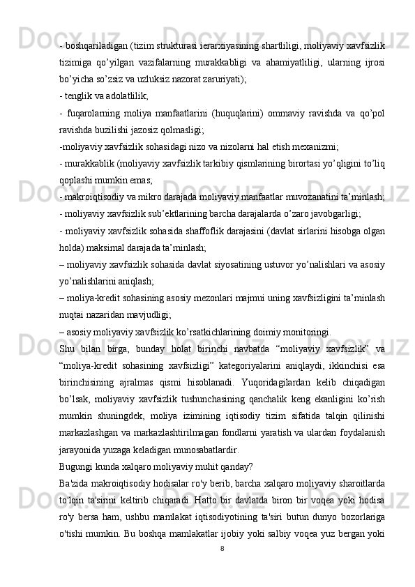 - boshqariladigan (tizim strukturasi ierarxiyasining shartliligi, moliyaviy xavfsizlik
tizimiga   qo’yilgan   vazifalarning   murakkabligi   va   ahamiyatliligi,   ularning   ijrosi
bo’yicha so’zsiz va uzluksiz nazorat zaruriyati);
- tenglik va adolatlilik;
-   fuqarolarning   moliya   manfaatlarini   (huquqlarini)   ommaviy   ravishda   va   qo’pol
ravishda buzilishi jazosiz qolmasligi;
-moliyaviy xavfsizlik sohasidagi nizo va nizolarni hal etish mexanizmi;
- murakkablik (moliyaviy xavfsizlik tarkibiy qismlarining birortasi yo’qligini to’liq
qoplashi mumkin emas;
- makroiqtisodiy va mikro darajada moliyaviy manfaatlar muvozanatini ta’minlash;
- moliyaviy xavfsizlik sub’ektlarining barcha darajalarda o’zaro javobgarligi;
- moliyaviy xavfsizlik sohasida shaffoflik darajasini (davlat sirlarini hisobga olgan
holda) maksimal darajada ta’minlash;
– moliyaviy xavfsizlik sohasida davlat siyosatining ustuvor yo’nalishlari va asosiy
yo’nalishlarini aniqlash;
– moliya-kredit sohasining asosiy mezonlari majmui uning xavfsizligini ta’minlash
nuqtai nazaridan mavjudligi;
– asosiy moliyaviy xavfsizlik ko’rsatkichlarining doimiy monitoringi.
Shu   bilan   birga,   bunday   holat   birinchi   navbatda   “moliyaviy   xavfsizlik”   va
“moliya-kredit   sohasining   xavfsizligi”   kategoriyalarini   aniqlaydi,   ikkinchisi   esa
birinchisining   ajralmas   qismi   hisoblanadi.   Yuqoridagilardan   kelib   chiqadigan
bo’lsak,   moliyaviy   xavfsizlik   tushunchasining   qanchalik   keng   ekanligini   ko’rish
mumkin   shuningdek,   moliya   izimining   iqtisodiy   tizim   sifatida   talqin   qilinishi
markazlashgan  va markazlashtirilmagan fondlarni yaratish va ulardan foydalanish
jarayonida yuzaga keladigan munosabatlardir.
Bugungi kunda xalqaro moliyaviy muhit qanday?
Ba'zida makroiqtisodiy hodisalar ro'y berib, barcha xalqaro moliyaviy sharoitlarda
to'lqin   ta'sirini   keltirib   chiqaradi.   Hatto   bir   davlatda   biron   bir   voqea   yoki   hodisa
ro'y   bersa   ham,   ushbu   mamlakat   iqtisodiyotining   ta'siri   butun   dunyo   bozorlariga
o'tishi mumkin. Bu boshqa mamlakatlar ijobiy yoki salbiy voqea yuz bergan yoki
8 