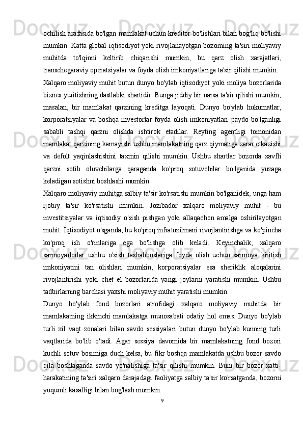 ochilish arafasida bo'lgan mamlakat uchun kreditor bo'lishlari bilan bog'liq bo'lishi
mumkin. Katta global iqtisodiyot yoki rivojlanayotgan bozorning ta'siri moliyaviy
muhitda   to'lqinni   keltirib   chiqarishi   mumkin,   bu   qarz   olish   xarajatlari,
transchegaraviy operatsiyalar va foyda olish imkoniyatlariga ta'sir qilishi mumkin. 
Xalqaro moliyaviy muhit butun dunyo bo'ylab iqtisodiyot yoki moliya bozorlarida
biznes yuritishning dastlabki shartidir. Bunga jiddiy bir narsa ta'sir qilishi mumkin,
masalan,   bir   mamlakat   qarzining   kreditga   layoqati.   Dunyo   bo'ylab   hukumatlar,
korporatsiyalar   va   boshqa   investorlar   foyda   olish   imkoniyatlari   paydo   bo'lganligi
sababli   tashqi   qarzni   olishda   ishtirok   etadilar.   Reyting   agentligi   tomonidan
mamlakat qarzining kamayishi ushbu mamlakatning qarz qiymatiga zarar etkazishi
va   defolt   yaqinlashishini   taxmin   qilishi   mumkin.   Ushbu   shartlar   bozorda   xavfli
qarzni   sotib   oluvchilarga   qaraganda   ko'proq   sotuvchilar   bo'lganida   yuzaga
keladigan sotishni boshlashi mumkin.
Xalqaro moliyaviy muhitga salbiy ta'sir ko'rsatishi mumkin bo'lganidek, unga ham
ijobiy   ta'sir   ko'rsatishi   mumkin.   Jozibador   xalqaro   moliyaviy   muhit   -   bu
investitsiyalar   va   iqtisodiy   o'sish   pishgan   yoki   allaqachon   amalga   oshirilayotgan
muhit. Iqtisodiyot o'sganda, bu ko'proq infratuzilmani rivojlantirishga va ko'pincha
ko'proq   ish   o'rinlariga   ega   bo'lishga   olib   keladi.   Keyinchalik,   xalqaro
sarmoyadorlar   ushbu   o'sish   tashabbuslariga   foyda   olish   uchun   sarmoya   kiritish
imkoniyatini   tan   olishlari   mumkin,   korporatsiyalar   esa   sheriklik   aloqalarini
rivojlantirishi   yoki   chet   el   bozorlarida   yangi   joylarni   yaratishi   mumkin.   Ushbu
tadbirlarning barchasi yaxshi moliyaviy muhit yaratishi mumkin.
Dunyo   bo'ylab   fond   bozorlari   atrofidagi   xalqaro   moliyaviy   muhitda   bir
mamlakatning   ikkinchi   mamlakatga   munosabati   odatiy   hol   emas.   Dunyo   bo'ylab
turli   xil   vaqt   zonalari   bilan   savdo   sessiyalari   butun   dunyo   bo'ylab   kunning   turli
vaqtlarida   bo'lib   o'tadi.   Agar   sessiya   davomida   bir   mamlakatning   fond   bozori
kuchli sotuv bosimiga duch kelsa, bu fikr boshqa mamlakatda ushbu bozor savdo
qila   boshlaganda   savdo   yo'nalishiga   ta'sir   qilishi   mumkin.   Buni   bir   bozor   xatti-
harakatining ta'siri xalqaro darajadagi faoliyatga salbiy ta'sir ko'rsatganda, bozorni
yuqumli kasalligi bilan bog'lash mumkin.
9 