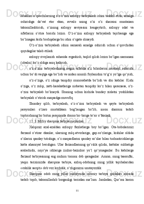 Muallim o‘quvchilarning o‘z-o‘zini axloqiy tarbiyalash ishini tashkil etish, amalga
oshirishga   da‘vat   etar   ekan,   avvalo   uning   o‘zi   o‘z   shaxsini   muntazam
takomillashtirish,   o‘zining   axloqiy   saviyasini   kengaytirib,   axloqiy   odat   va
sifatlarini   o‘stira   borishi   lozim.   O‘z-o‘zini   axloqiy   tarbiyalash   tajribasiga   ega
bo‘lmagan kishi boshqalarga bu ishni o‘rgata olmaydi. 
O‘z-o‘zini   tarbiyalash   ishini   samarali   amalga   oshirish   uchun   o‘quvchidan
quyidagilar talab etiladi:
axloqiy rivojlanish sohasida ergashish, taqlid qilish lozim bo‘lgan namunani
(idealni) ko‘z oldiga aniq keltirish;
o‘z-o‘zini   tarbiyalashning   negizi   sifatida   o‘z   bilimlarini   mustaqil   oshirishi
uchun bo‘sh vaqtga ega bo‘lish va undan unumli foylanishni to‘g‘ri yo‘lga qo‘yish;
o‘z-o‘ziga,   o‘z   ishiga   tanqidiy   munosabatda   bo‘lish   va   shu   kabilar.   Kishi
o‘ziga,   o‘z   xulqi,   xatti-harakatlariga   nisbatan   tanqidiy   ko‘z   bilan   qaramasa,   o‘z-
o‘zini   tarbiyalab   bo‘lmaydi.   Shuning   uchun   kishida   bunday   xislatni   yoshlikdan
tarbiyalab o‘stirish maqsadga muvofiq. 
Shunday   qilib,   tarbiyalash,   o‘z-o‘zini   tarbiyalash   va   qayta   tarbiyalash
jarayonlari   o‘zaro   mustahkam   bog‘langan   bo‘lib,   inson   shaxsini   tarkib
toptirishning bir butun jarayonida doimo bir-biriga ta‘sir o‘tkazadi.
12. 3. Milliy sharqona tarbiya mezonlari.
Xalqimiz   azal-azaldan   axloqiy   fazilatlarga   boy   bo‘lgan.   Ota-bobolarimiz
farzand   o‘stirar   ekanlar,   ularning   xulq-atvorlariga,   gap-so‘zlariga,   kishilar   oldida
o‘zlarini qanday tutishiga, o‘z maqsadlarini qanday so‘zlar bilan tushuntirishlariga
katta   ahamiyat   berishgan.   Ular   farzandlarining   qo‘rslik   qilishi,   kattalar   suhbatiga
aralashishi,   nojo‘ya   ishlariga   zinhor-bazinhor   yo‘l   qo‘ymaganlar.   Bu   kabilarga
farzand   tarbiyasining   eng  muhim   tomoni   deb  qaraganlar.   Ammo,  ming  taassufki,
yaqin   tariximizda   sharqona   tarbiya,   axloq-odobning   ming   yillik   tajribalaridan
«eskilik sarqiti» deb voz kechdik, o‘zligimizni unutayozdik. 
Sharqona   odob   ming   yillar   maboynida   islomiy   tarbiya   qoidalari   asosida
tarkib   topib,   takomillashib   borganligi   tarixdan   ma‘lum.   Jumladan,   Qur‘oni   karim
11 