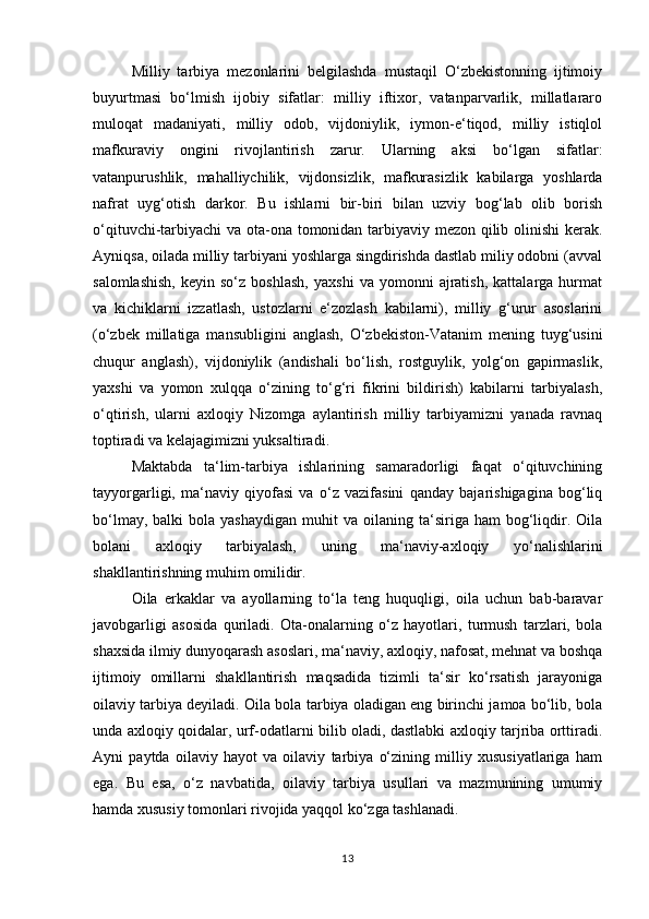 Milliy   tarbiya   mezonlarini   belgilashda   mustaqil   O‘zbekistonning   ijtimoiy
buyurtmasi   bo‘lmish   ijobiy   sifatlar:   milliy   iftixor,   vatanparvarlik,   millatlararo
muloqat   madaniyati,   milliy   odob,   vijdoniylik,   iymon-e‘tiqod,   milliy   istiqlol
mafkuraviy   ongini   rivojlantirish   zarur.   Ularning   aksi   bo‘lgan   sifatlar:
vatanpurushlik,   mahalliychilik,   vijdonsizlik,   mafkurasizlik   kabilarga   yoshlarda
nafrat   uyg‘otish   darkor.   Bu   ishlarni   bir-biri   bilan   uzviy   bog‘lab   olib   borish
o‘qituvchi-tarbiyachi  va ota-ona tomonidan tarbiyaviy mezon qilib olinishi kerak.
Ayniqsa, oilada milliy tarbiyani yoshlarga singdirishda dastlab miliy odobni (avval
salomlashish,   keyin  so‘z   boshlash,   yaxshi   va  yomonni   ajratish,   kattalarga   hurmat
va   kichiklarni   izzatlash,   ustozlarni   e‘zozlash   kabilarni),   milliy   g‘urur   asoslarini
(o‘zbek   millatiga   mansubligini   anglash,   O‘zbekiston-Vatanim   mening   tuyg‘usini
chuqur   anglash),   vijdoniylik   (andishali   bo‘lish,   rostguylik,   yolg‘on   gapirmaslik,
yaxshi   va   yomon   xulqqa   o‘zining   to‘g‘ri   fikrini   bildirish)   kabilarni   tarbiyalash,
o‘qtirish,   ularni   axloqiy   Nizomga   aylantirish   milliy   tarbiyamizni   yanada   ravnaq
toptiradi va kelajagimizni yuksaltiradi.
Maktabda   ta‘lim-tarbiya   ishlarining   samaradorligi   faqat   o‘qituvchining
tayyorgarligi,   ma‘naviy   qiyofasi   va   o‘z   vazifasini   qanday   bajarishigagina   bog‘liq
bo‘lmay,  balki  bola  yashaydigan  muhit  va  oilaning  ta‘siriga  ham  bog‘liqdir.  Oila
bolani   axloqiy   tarbiyalash,   uning   ma‘naviy-axloqiy   yo‘nalishlarini
shakllantirishning muhim omilidir. 
Oila   erkaklar   va   ayollarning   to‘la   teng   huquqligi,   oila   uchun   bab-baravar
javobgarligi   asosida   quriladi.   Ota-onalarning   o‘z   hayotlari,   turmush   tarzlari,   bola
shaxsida ilmiy dunyoqarash asoslari, ma‘naviy, axloqiy, nafosat, mehnat va boshqa
ijtimoiy   omillarni   shakllantirish   maqsadida   tizimli   ta‘sir   ko‘rsatish   jarayoniga
oilaviy tarbiya deyiladi. Oila bola tarbiya oladigan eng birinchi jamoa bo‘lib, bola
unda axloqiy qoidalar, urf-odatlarni bilib oladi, dastlabki axloqiy tarjriba orttiradi.
Ayni   paytda   oilaviy   hayot   va   oilaviy   tarbiya   o‘zining   milliy   xususiyatlariga   ham
ega.   Bu   esa,   o‘z   navbatida,   oilaviy   tarbiya   usullari   va   mazmunining   umumiy
hamda xususiy tomonlari rivojida yaqqol ko‘zga tashlanadi.
13 