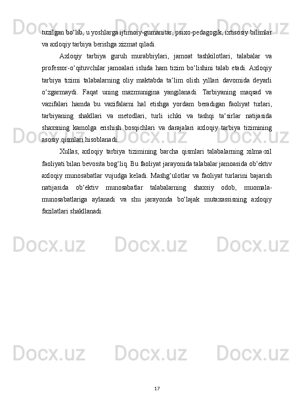tuzilgan bo‘lib, u yoshlarga ijtimoiy-gumanitar, psixo-pedagogik, ixtisosiy bilimlar
va axloqiy tarbiya berishga xizmat qiladi. 
Axloqiy   tarbiya   guruh   murabbiylari,   jamoat   tashkilotlari,   talabalar   va
professor-o‘qituvchilar   jamoalari   ishida   ham   tizim   bo‘lishini   talab   etadi.   Axloqiy
tarbiya   tizimi   talabalarning   oliy   maktabda   ta‘lim   olish   yillari   davomida   deyarli
o‘zgarmaydi.   Faqat   uning   mazmunigina   yangilanadi.   Tarbiyaning   maqsad   va
vazifalari   hamda   bu   vazifalarni   hal   etishga   yordam   beradigan   faoliyat   turlari,
tarbiyaning   shakllari   va   metodlari,   turli   ichki   va   tashqi   ta‘sirlar   natijasida
shaxsning   kamolga   erishish   bosqichlari   va   darajalari   axloqiy   tarbiya   tizimining
asosiy qismlari hisoblanadi. 
Xullas,   axloqiy   tarbiya   tizimining   barcha   qismlari   talabalarning   xilma-xil
faoliyati bilan bevosita bog‘liq. Bu faoliyat jarayonida talabalar jamoasida ob‘ektiv
axloqiy   munosabatlar   vujudga   keladi.   Mashg‘ulotlar   va   faoliyat   turlarini   bajarish
natijasida   ob‘ektiv   munosabatlar   talabalarning   shaxsiy   odob,   muomala-
munosabatlariga   aylanadi   va   shu   jarayonda   bo‘lajak   mutaxassisning   axloqiy
fazilatlari shakllanadi.
17 