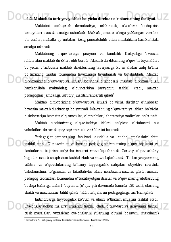 1.2. Maktabda tarbiyaviy ishlar bo‘yicha direktor o‘rinbosarining faoliyati.
Maktabni   boshqarish   demokratiya,   oshkoralik,   o‘z-o‘zini   boshqarish
tamoyillari   asosida   amalga   oshiriladi.   Maktab   jamoasi   o‘ziga   yuklangan   vazifani
ota-onalar,   mahalla   qo‘mitalari,   keng   jamoatchilik   bilan   mustahkam   hamkorlikda
amalga oshiradi.
Maktabning   o‘quv-tarbiya   jarayoni   va   kundalik   faoliyatiga   bevosita
rahbarlikni maktab direktori olib boradi. Maktab direktorining o‘quv-tarbiya ishlari
bo‘yicha   o‘rinbosari   maktab   direktorining   tavsiyasiga   ko‘ra   shahar   xalq   ta’limi
bo‘limining   mudiri   tomonidan   lavozimiga   tayinlanadi   va   bo‘shatiladi.   Maktab
direktorining   o‘quv-tarbiya   ishlari   bo‘yicha   o‘rinbosari   maktab   direktori   bilan
hamkorlikda   maktabdagi   o‘quv-tarbiya   jarayonini   tashkil   etadi,   maktab
pedagoglari jamoasiga uslubiy jihatdan rahbarlik qiladi 5
.
Maktab   direktorining   o‘quv-tarbiya   ishlari   bo‘yicha   direktor   o‘rinbosari
bevosita maktab direktoriga bo‘ysunadi. Maktabning o‘quv-tarbiya ishlari bo‘yicha
o‘rinbosariga bevosita o‘qituvchilar, o‘quvchilar, laboratoriya xodimlari bo‘sunadi.
Maktab   direktorining   o‘quv-tarbiya   ishlari   bo‘yicha   o‘rinbosari   o‘z
vakolatlari doirasida quyidagi mansab vazifalarini bajaradi:
Pedagoglar   jamoasining   faoliyati   kundalik   va   istiqbol   rejalashtirilishini
tashkil   etadi.   O‘qituvchilar   va   boshqa   pedagog   xodimlarning   o‘quv   rejalarini   va
dasturlarini   bajarish   bo‘yicha   ishlarni   muvofiqlashtiradi.   Zaruriy   o‘quv-uslubiy
hujjatlar ishlab chiqilishini tashkil etadi va muvofiqlashtiradi. Ta’lim jarayonining
sifatini   va   o‘quvchilarning   ta’limiy   tayyorgarlik   natijalari   obyektiv   ravishda
baholanishini, to‘garaklar va fakultativlar ishini muntazam  nazorat qiladi; maktab
pedagog  xodimlari tomonidan o‘tkazilayotgan darslar va o‘quv mashg‘ulotlarining
boshqa turlariga tashrif  buyuradi (o‘quv yili davomida kamida 180 soat), ularning
shakli va mazmunini  tahlil qiladi, tahlil natijalarini pedagoglarga ma’lum qiladi. 
Imtihonlarga  tayyorgarlik  ko‘rish   va   ularni   o‘tkazish   ishlarini   tashkil   etadi.
Ota-onalar   uchun   ma’rifat   ishlarini   tashkil   etadi,   o‘quv-tarbiya   jarayonini   tashkil
etish   masalalari   yuzasidan   ota-onalarini   (ularning   o‘rnini   bosuvchi   shaxslarni)
5
 Ismailova Z. Tarbiyaviy ishlarni tashkil etish metodikasi.  Toshkent.:2005
18 