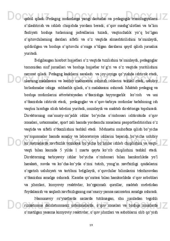 qabul   qiladi.   Pedagog   xodimlarga   yangi   dasturlar   va   pedagogik   texnologiyalarni
o‘zlashtirish   va   ishlab   chiqishda   yordam   beradi;   o‘quv   mashg‘ulotlari   va   ta’lim
faoliyati   boshqa   turlarining   jadvallarini   tuzadi,   vaqtinchalik   yo‘q   bo‘lgan
o‘qituvchilarning   darslari   sifatli   va   o‘z   vaqtida   almashtirilishini   ta’minlaydi,
qoldirilgan   va   boshqa   o‘qituvchi   o‘rniga   o‘tilgan   darslarni   qayd   qilish   jurnalini
yuritadi. 
Belgilangan hisobot hujjatlari o‘z vaqtida tuzilishini ta’minlaydi, pedagoglar
tomonidan   sinf   jurnallari   va   boshqa   hujjatlar   to‘g‘ri   va   o‘z   vaqtida   yuritilishini
nazorat qiladi. Pedagog kadrlarni saralash   va joy-joyiga qo‘yishda ishtirok etadi,
ularning   malakasini   va   kasbiy   mahoratini   oshirish   ishlarini   tashkil   etadi;   uslubiy
birlashmalar  ishiga   rahbarlik qiladi, o‘z malakasini  oshiradi. Maktab pedagog va
boshqa   xodimlarini   attestatsiyadan   o‘tkazishga   tayyorgarlik     ko‘rish     va   uni
o‘tkazishda   ishtirok   etadi;     pedagoglar   va   o‘quv-tarbiya   xodimlar   tarkibining   ish
vaqtini hisobga olish tabelini yuritadi, imzolaydi va maktab direktoriga topshiradi.
Direktorning   ma’muriy-xo‘jalik   ishlar   bo‘yicha   o‘rinbosari   ishtirokida   o‘quv
xonalari, ustaxonalar, sport zali hamda yordamchi xonalarni pasportlashtirishni o‘z
vaqtida  va   sifatli   o‘tkazilishini   tashkil   etadi.     Mehnatni   muhofaza   qilish   bo‘yicha
yo‘riqnomalar   hamda   amaliy   va   laboratoriya   ishlarini   bajarish   bo‘yicha   uslubiy
ko‘rsatmalarda xavfsizlik texnikasi bo‘yicha bo‘limlar ishlab chiqilishini va vaqti-
vaqti   bilan   kamida   5   yilda   1   marta   qayta   ko‘rib   chiqilishini   tashkil   etadi.
Direktorning   tarbiyaviy   ishlar   bo‘yicha   o‘rinbosari   bilan   hamkorlikda   yo‘l
harakati,   suvda   va   ko‘cha-ko‘yda   o‘zini   tutish,   yong‘in   xavfsizligi   qoidalarini
o‘rgatish   uslubiyati   va   tartibini   belgilaydi,   o‘quvchilar   bilimlarini   tekshiruvdan
o‘tkazishni  amalga  oshiradi.  Kasaba  qo‘mitasi   bilan hamkorlikda  o‘quv  asboblari
va   jihozlari,   kimyoviy   reaktivlar,   ko‘rgazmali   qurollar,   maktab   mebelidan
foydalanish va saqlash xavfsizligining ma’muriy-jamoa nazoratini amalga oshiradi.
Namunaviy   ro‘yxatlarda   nazarda   tutilmagan,   shu   jumladan   tegishli
ruxsatnoma   dalolatnomasiz   ustaxonalarda,   o‘quv   xonalari   va   boshqa   xonalarda
o‘rnatilgan yasama kimyoviy reaktivlar, o‘quv jihozlari va asboblarni olib qo‘yish
19 