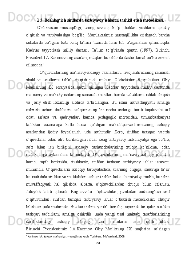 1.3. Boshlag‘ich sinflarda tarbiyaviy ishlarni tashkil etish metodikasi.
O‘zbekiston   mustaqilligi,   uning   ravnaqi   ko‘p   jihatdan   yoshlarni   qanday
o‘qitish   va   tarbiyalashga   bog‘liq.   Mamlakatimiz   mustaqillikka   erishgach   barcha
sohalarda   bo‘lgani   kabi   xalq   ta’limi   tizimida   ham   tub   o‘zgarishlar   qilinmoqda.
Kadrlar   tayyorlash   milliy   dasturi,   Ta’lim   to‘g‘risida   qonun   (1997),   Birinchi
Prezident I.A.Karimovning asarlari, nutqlari bu ishlarda dasturilamal bo‘lib xizmat
qilmoqda 6
.
                O‘quvchilarning   ma’naviy-axloqiy   fazilatlarini   rivojlantirishning   samarali
shakl   va   usullarini   ishlab   chiqish   juda   muhim.   O‘zbekiston   Respublikasi   Oliy
Majlisining   IX   sessiyasida   qabul   qilingan   Kadrlar   tayyorlash   milliy   dasturida
ma’naviy va ma’rifiy ishlarning samarali shakllari hamda uslublarini ishlab chiqish
va   joriy   etish   lozimligi   alohida   ta’kidlangan.   Bu   ishni   muvaffaqiyatli   amalga
oshirish   uchun   shubhasiz,   xalqimizning   bir   necha   asrlarga   borib   taqaluvchi   urf
odat,   an’ana   va   qadriyatlari   hamda   pedagogik   merosidan,   umumbashariyat
tafakkur   xazinasiga   katta   hissa   qo‘shgan   ma’rifatparvarlarimizning   axloqiy
asarlaridan   ijodiy   foydalanish   juda   muhimdir.   Zero,   sinfdan   tashqari   vaqtda
o‘quvchilar   bilan   olib   boriladigan   ishlar   keng   tarbiyaviy   imkoniyatga   ega   bo‘lib,
so‘z   bilan   ish   birligini,   axloqiy   tushunchalarining   xulqiy   ko‘nikma,   odat,
malakalarga   aylanishini   ta’minlaydi.   O‘quvchilarning   ma’naviy-axloqiy   jihatdan
kamol   topib   borishida,   shubhasiz,   sinfdan   tashqari   tarbiyaviy   ishlar   jarayoni
muhimdir.   O‘quvchilarni   axloqiy   tarbiyalashda,   ularning   ongiga,   shuuriga   ta’sir
ko‘rsatishda sinfdan va maktabdan tashqari ishlar katta ahamiyatga molik, bu ishni
muvaffaqiyatli   hal   qilishda,   albatta,   o‘qituvchilardan   chuqur   bilim,   izlanish,
fidoyilik   talab   qilinadi.   Eng   avvalo   o‘qituvchilar,   jumladan   boshlang‘ich   sinf
o‘qituvchilari,   sinfdan   tashqari   tarbiyaviy   ishlar   o‘tkazish   metodikasini   chuqur
bilishlari juda muhimdir. Biz kurs ishini yoritib berish jarayonida bir qator sinfdan
tashqari   tadbirlarni   amalga   oshirdik,   unda   yangi   usul   maktabi   tarafdorlarining
darsliklaridagi   axloqiy   tarbiyaga   doir   matnlarni   asos   qilib   oldik.
Birinchi   Prezidentimiz   I.A.Karimov   Oliy   Majlisning   IX   majlisida   so‘zlagan
6
 Karimov I.A. Yuksak ma’naviyat – yengilmas kuch. Toshkent. Ma’naviyat, 2008.
23 