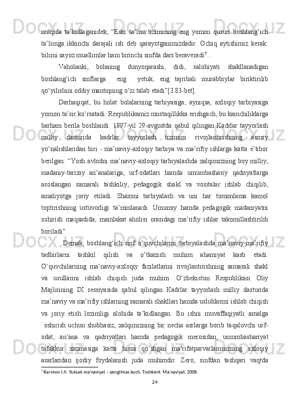 nutqida   ta’kidlaganidek,   “Eski   ta’lim   tizimining   eng   yomon   qusuri   boshlang‘ich
ta’limga   ikkinchi   darajali   ish   deb   qarayotganimizdadir.   Ochiq   aytishimiz   kerak:
bilimi sayoz muallimlar ham birinchi sinfda dars beraveradi 7
...
Vaholanki,   bolaning   dunyoqarashi,   didi,   salohiyati   shakllanadigan
boshlang‘ich   sinflarga     eng     yetuk,   eng   tajribali   murabbiylar   biriktirilib
qo‘yilishini oddiy mantiqning o‘zi talab etadi”[3.83-bet].
Darhaqiqat,   bu   holat   bolalarning   tarbiyasiga,   ayniqsa,   axloqiy   tarbiyasiga
yomon ta’sir ko‘rsatadi. Respublikamiz mustaqillikka erishgach, bu kamchiliklarga
barham   berila   boshlandi.   1997-yil   29-avgustda   qabul   qilingan   Kadrlar   tayyorlash
milliy   dasturida   kadrlar   tayyorlash   tizimini   rivojlantirishning   asosiy
yo‘nalishlaridan   biri   -   ma’naviy-axloqiy   tarbiya   va   ma’rifiy   ishlarga   katta   e’tibor
berilgan:  “Yosh avlodni  ma’naviy-axloqiy tarbiyalashda  xalqimizning boy milliy,
madaniy-tarixiy   an’analariga,   urf-odatlari   hamda   umumbashariy   qadriyatlarga
asoslangan   samarali   tashkiliy,   pedagogik   shakl   va   vositalar   ishlab   chiqilib,
amaliyotga   joriy   etiladi.   Shaxsni   tarbiyalash   va   uni   har   tomonlama   kamol
toptirishning   ustuvorligi   ta’minlanadi.   Umumiy   hamda   pedagogik   madaniyatni
oshirish   maqsadida,   mamlakat   aholisi   orasidagi   ma’rifiy   ishlar   takomillashtirilib
boriladi”.
                Demak,   boshlang‘ich   sinf   o‘quvchilarini   tarbiyalashda   ma’naviy-ma’rifiy
tadbirlarni   tashkil   qilish   va   o‘tkazish   muhim   ahamiyat   kasb   etadi.
O‘quvchilarning   ma’naviy-axloqiy   fazilatlarini   rivojlantirishning   samarali   shakl
va   usullarini   ishlab   chiqish   juda   muhim.   O‘zbekiston   Respublikasi   Oliy
Majlisining   IX   sessiyasida   qabul   qilingan   Kadrlar   tayyorlash   milliy   dasturida
ma’naviy va ma’rifiy ishlarning samarali shakllari hamda uslublarini ishlab chiqish
va   joriy   etish   lozimligi   alohida   ta’kidlangan.   Bu   ishni   muvaffaqiyatli   amalga
  oshirish   uchun   shubhasiz,   xalqimizning   bir   necha   asrlarga   borib   taqaluvchi   urf-
odat,   an’ana   va   qadriyatlari   hamda   pedagogik   merosidan,   umumbashariyat
tafakkur   xazinasiga   katta   hissa   qo‘shgan   ma’rifatparvarlarimizning   axloqiy
asarlaridan   ijodiy   foydalanish   juda   muhimdir.   Zero,   sinfdan   tashqari   vaqtda
7
 Karimov I.A. Yuksak ma’naviyat – yengilmas kuch. Toshkent. Ma’naviyat, 2008.
24 