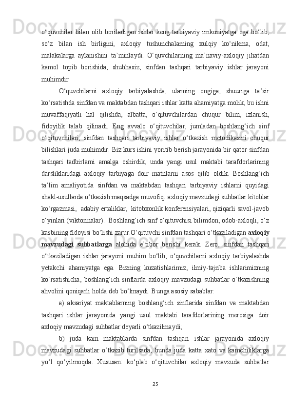 o‘quvchilar   bilan   olib   boriladigan   ishlar   keng   tarbiyaviy   imkoniyatga   ega   bo‘lib,
so‘z   bilan   ish   birligini,   axloqiy   tushunchalarning   xulqiy   ko‘nikma,   odat,
malakalarga   aylanishini   ta’minlaydi.   O‘quvchilarning   ma’naviy-axloqiy   jihatdan
kamol   topib   borishida,   shubhasiz,   sinfdan   tashqari   tarbiyaviy   ishlar   jarayoni
muhimdir. 
O‘quvchilarni   axloqiy   tarbiyalashda,   ularning   ongiga,   shuuriga   ta’sir
ko‘rsatishda sinfdan va maktabdan tashqari ishlar katta ahamiyatga molik, bu ishni
muvaffaqiyatli   hal   qilishda,   albatta,   o‘qituvchilardan   chuqur   bilim,   izlanish,
fidoyilik   talab   qilinadi.   Eng   avvalo   o‘qituvchilar,   jumladan   boshlang‘ich   sinf
o‘qituvchilari,   sinfdan   tashqari   tarbiyaviy   ishlar   o‘tkazish   metodikasini   chuqur
bilishlari juda muhimdir. Biz kurs ishini yoritib berish jarayonida bir qator sinfdan
tashqari   tadbirlarni   amalga   oshirdik,   unda   yangi   usul   maktabi   tarafdorlarining
darsliklaridagi   axloqiy   tarbiyaga   doir   matnlarni   asos   qilib   oldik.   Boshlang‘ich
ta’lim   amaliyotida   sinfdan   va   maktabdan   tashqari   tarbiyaviy   ishlarni   quyidagi
shakl-usullarda o‘tkazish maqsadga muvofiq: axloqiy mavzudagi suhbatlar kitoblar
ko‘rgazmasi,  adabiy ertaliklar,  kitobxonlik konferensiyalari, qiziqarli savol-javob
o‘yinlari (viktorinalar).  Boshlang‘ich sinf o‘qituvchisi bilimdon, odob-axloqli, o‘z
kasbining fidoyisi bo‘lishi zarur.O‘qituvchi sinfdan tashqari o‘tkaziladigan  axloqiy
mavzudagi   suhbatlarga   alohida   e’tibor   berishi   kerak.   Zero,   sinfdan   tashqari
o‘tkaziladigan   ishlar   jarayoni   muhim   bo‘lib,   o‘quvchilarni   axloqiy   tarbiyalashda
yetakchi   ahamiyatga   ega.   Bizning   kuzatishlarimiz,   ilmiy-tajriba   ishlarimizning
ko‘rsatishicha,   boshlang‘ich   sinflarda   axloqiy   mavzudagi   suhbatlar   o‘tkazishning
ahvolini qoniqarli holda deb bo‘lmaydi. Bunga asosiy sabablar:
a)   aksariyat   maktablarning   boshlang‘ich   sinflarida   sinfdan   va   maktabdan
tashqari   ishlar   jarayonida   yangi   usul   maktabi   tarafdorlarining   merosiga   doir
axloqiy mavzudagi suhbatlar deyarli o‘tkazilmaydi;
b)   juda   kam   maktablarda   sinfdan   tashqari   ishlar   jarayonida   axloqiy
mavzudagi   suhbatlar   o‘tkazib   turilsada,   bunda   juda   katta   xato   va   kamchiliklarga
yo‘l   qo‘yilmoqda.   Xususan:   ko‘plab   o‘qituvchilar   axloqiy   mavzuda   suhbatlar
25 