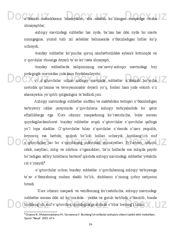 o‘tkazish   metodikasini   bilmaydilar,   shu   sababli   ko‘zlangan   maqsadga   erisha
olmayaptilar;
-axloqiy   mavzudagi   suhbatlar   har   oyda,   ba’zan   har   ikki   oyda   bir   marta
nomigagina,   yoxud   turli   xil   sabablar   bahonasida   o‘tkaziladigan   hollar   ko‘p
uchraydi;
-bunday   suhbatlar   ko‘pincha   quruq   nasihatbozlikka   aylanib   ketmoqda   va
o‘quvchilar shuuriga deyarli ta’sir ko‘rsata olmayapti;
-bunday   suhbatlarda   xalqimizning   ma’naviy-axloqiy   mavzudagi   boy
pedagogik merosidan juda kam foydalanilayotir;
v)   o‘qituvchilar   uchun   axloqiy   mavzuda   suhbatlar   o‘tkazish   bo‘yicha
metodik   qo‘lanma   va   tavsiyanomalar   deyarli   yo‘q,   borlari   ham   juda   eskirib   o‘z
ahamiyatini yo‘qotib qolganligini ta’kidlash joiz.
Axloqiy mavzudagi  suhbatlar sinfdan va maktabdan tashqari o‘tkaziladigan
tarbiyaviy   ishlar   jarayonida   o‘quvchilarni   axloqiy   tarbiyalashda   bir   qator
afzalliklarga   ega.   Kurs   ishimiz   maqsadining   ko‘rsatishicha,   bular   asosan
quyidagilardaniborat:   bunday   suhbatlar   orqali   o‘qituvchilar   o‘quvchilar   qalbiga
yo‘l   topa   oladilar.   O‘qituvchilar   bilan   o‘quvchilar   o‘rtasida   o‘zaro   yaqinlik,
keyinroq   esa   hattoki,   sirdosh   bo‘lish   hollari   uchraydi;   boshlang‘ich   sinf
o‘qituvchilari   har   bir   o‘quvchining   individual   xususiyatlari,   fe’l-atvori,   xohish-
istak,   mayllari,   xulqi   va   odobini   o‘rganishlari,   ba’zi   hollarda   esa   xulqida   paydo
bo‘ladigan salbiy holatlarni bartaraf qilishda axloqiy mavzudagi suhbatlar yetakchi
rol o‘ynaydi 8
:
-o‘qituvchilar   uchun   bunday   suhbatlar   o‘quvchilarning   axloqiy   tarbiyasiga
ta’sir   o‘tkazishning   muhim   shakli   bo‘lib,   shubhasiz   o‘zining   ijobiy   natijasini
beradi.
                  Kurs   ishimiz   maqsadi   va   vazifasining   ko‘rsatishicha,   axloqiy   mavzudagi
suhbatlar   asosan   ikki   xil   ko‘rinishda   -   yakka   va   guruh   tartibida   o‘tkazilib,   bunda
boshlang‘ich sinf o‘qituvchisi quyidagilarga alohida e’tibor bermog‘i lozim:
8
 Oripova N., Muhammadiyeva M., Yarmanova Y. Boshlang’ich sinflarda tarbiyaviy ishlarni tashkil etish metodikasi. 
Qarshi ”Nasaf’, 2013.-67 b.
26 