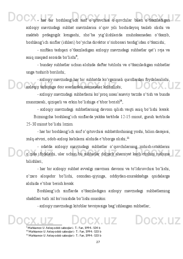 -   har   bir   boshlang‘ich   sinf   o‘qituvchisi   o‘quvchilar   bilan   o‘tkaziladigan
axloqiy   mavzudagi   suhbat   mavzularini   o‘quv   yili   boshidayoq   tanlab   olishi   va
maktab   pedagogik   kengashi,   sho‘ba   yig‘ilishlarida   muhokamadan   o‘tkazib,
boshlang‘ich sinflar (ishlari) bo‘yicha direktor o‘rinbosari tasdig‘idan o‘tkazishi;
-   sinfdan   tashqari   o‘tkaziladigan   axloqiy   mavzudagi   suhbatlar   qat’i   reja   va
aniq maqsad asosida bo‘lishi 9
;
- bunday suhbatlar uchun alohida daftar tutilishi va o‘tkaziladigan suhbatlar
unga tushirib borilishi;
- axloqiy mavzudagi har bir suhbatda ko‘rgazmali qurollardan foydalanilishi,
axloqiy tarbiyaga doir asarlardan namunalar keltirilishi;
- axloqiy mavzudagi suhbatlarni ko‘proq noan’anaviy tarzda o‘tish va bunda
munozarali, qiziqarli va erkin bo‘lishiga e’tibor berish 10
;
-   axloqiy   mavzudagi   suhbatlarning   davom   qilish   vaqti   aniq   bo‘lishi   kerak.
       Bizningcha boshlang‘ich sinflarda yakka tartibda 12-15 minut, guruh tartibida
25-30 minut bo‘lishi lozim.
- har bir boshlang‘ich sinf o‘qituvchisi suhbatdoshining yoshi, bilim darajasi,
xulq-atvori, odob-axloqi kabilarni alohida e’tiborga olishi; 11
-   odatda   axloqiy   mavzudagi   suhbatlar   o‘quvchilarning   xohish-istaklarini
o‘zida ifodalashi, ular  uchun bu suhbatlar  dolzarb ahamiyat  kasb etishini  tushuna
bilishlari;
- har  bir  axloqiy suhbat  avvalgi  mavzuni  davomi  va to‘ldiruvchisi  bo‘lishi,
o‘zaro   aloqador   bo‘lishi,   osondan-qiyinga,   oddiydan-murakkabga   qoidalarga
alohida e’tibor berish kerak.
Boshlang‘ich   sinflarda   o‘tkaziladigan   axloqiy   mavzudagi   suhbatlarning
shakllari turli xil ko‘rinishda bo‘lishi mumkin:
- axloqiy mavzudagi kitoblar tavsiyasiga bag‘ishlangan suhbatlar;
9
 Mahkamov U. Axloq-odob saboqlari.- T.: Fan, 1994.- 134 b
10
 Mahkamov U. Axloq-odob saboqlari.- T.: Fan, 1994.- 133 b
11
 Mahkamov U. Axloq-odob saboqlari.- T.: Fan, 1994.- 133 b
27 