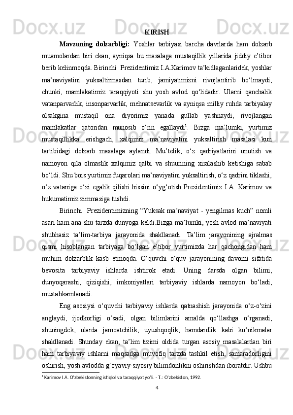 KIRISH
Mavzuning   dolzarbligi:   Yoshlar   tarbiyasi   barcha   davrlarda   ham   dolzarb
muamolardan   biri   ekan,   ayniqsa   bu   masalaga   mustaqillik   yillarida   jiddiy   e’tibor
berib kelinmoqda. Birinchi  Prezidentimiz I.A.Karimov ta’kidlaganlaridek, yoshlar
ma’naviyatini   yuksaltirmasdan   turib,   jamiyatimizni   rivojlantirib   bo‘lmaydi,
chunki,   mamlakatimiz   taraqqiyoti   shu   yosh   avlod   qo‘lidadir.   Ularni   qanchalik
vatanparvarlik,   insonparvarlik,   mehnatsevarlik   va   ayniqsa   milliy   ruhda   tarbiyalay
olsakgina   mustaqil   ona   diyorimiz   yanada   gullab   yashnaydi,   rivojlangan
mamlakatlar   qatoridan   munosib   o‘rin   egallaydi 1
.   Bizga   ma’lumki,   yurtimiz
mustaqillikka   erishgach,   xalqimiz   ma’naviyatini   yuksaltirish   masalasi   kun
tartibidagi   dolzarb   masalaga   aylandi.   Mu’telik,   o‘z   qadriyatlarini   unutish   va
namoyon   qila   olmaslik   xalqimiz   qalbi   va   shuurining   xiralashib   ketishiga   sabab
bo‘ldi. Shu bois yurtimiz fuqarolari ma’naviyatini yuksaltirish, o‘z qadrini tiklashi,
o‘z   vataniga   o‘zi   egalik   qilishi   hissini   o‘yg‘otish   Prezidentimiz   I.A.   Karimov   va
hukumatimiz zimmasiga tushdi. 
Birinchi     Prezidentimizning   “Yuksak   ma’naviyat   -   yengilmas   kuch”   nomli
asari  ham  ana  shu tarzda dunyoga keldi.Bizga  ma’lumki, yosh  avlod ma’naviyati
shubhasiz   ta’lim-tarbiya   jarayonida   shakllanadi.   Ta’lim   jarayonining   ajralmas
qismi   hisoblangan   tarbiyaga   bo‘lgan   e’tibor   yurtimizda   har   qachongidan   ham
muhim   dolzarblik   kasb   etmoqda.   O‘quvchi   o‘quv   jarayonining   davomi   sifatida
bevosita   tarbiyaviy   ishlarda   ishtirok   etadi.   Uning   darsda   olgan   bilimi,
dunyoqarashi,   qiziqishi,   imkoniyatlari   tarbiyaviy   ishlarda   namoyon   bo‘ladi,
mustahkamlanadi.  
Eng   asosiysi   o‘quvchi   tarbiyaviy   ishlarda   qatnashish   jarayonida   o‘z-o‘zini
anglaydi,   ijodkorligi   o‘sadi,   olgan   bilimlarini   amalda   qo‘llashga   o‘rganadi,
shuningdek,   ularda   jamoatchilik,   uyushqoqlik,   hamdardlik   kabi   ko‘nikmalar
shakllanadi.   Shunday   ekan,   ta’lim   tizimi   oldida   turgan   asosiy   masalalardan   biri
ham   tarbiyaviy   ishlarni   maqsadga   muvofiq   tarzda   tashkil   etish,   samaradorligini
oshirish, yosh avlodda g‘oyaviy-siyosiy bilimdonlikni oshirishdan iboratdir. Ushbu
1
 Karimov I.A. O‘zbekistonning istiqlol va taraqqiyot yo‘li. - T.: O‘zbekiston, 1992.
4 