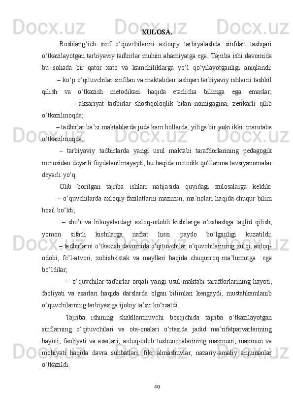 XULOSA.
Boshlang‘ich   sinf   o‘quvchilarini   axloqiy   tarbiyalashda   sinfdan   tashqari
o‘tkazilayotgan tarbiyaviy tadbirlar muhim ahamiyatga ega. Tajriba ishi davomida
bu   sohada   bir   qator   xato   va   kamchiliklarga   yo‘l   qo‘yilayotganligi   aniqlandi:
        – ko‘p o‘qituvchilar sinfdan va maktabdan tashqari tarbiyaviy ishlarni tashkil
qilish   va   o‘tkazish   metodikasi   haqida   etarlicha   bilimga   ega   emaslar;
                –   aksariyat   tadbirlar   shoshqoloqlik   bilan   nomigagina,   zerikarli   qilib
o‘tkazilmoqda;
        – tadbirlar ba’zi maktablarda juda kam hollarda, yiliga bir yoki ikki  marotaba
o‘tkazilmoqda;
–   tarbiyaviy   tadbirlarda   yangi   usul   maktabi   tarafdorlarining   pedagogik
merosidan deyarli foydalanilmayapti, bu haqida metodik qo‘llanma tavsiyanomalar
deyarli yo‘q.
Olib   borilgan   tajriba   ishlari   natijasida   quyidagi   xulosalarga   keldik:
             – o‘quvchilarda axloqiy fazilatlarni mazmun, ma’nolari haqida chuqur bilim
hosil bo‘ldi;
  –   she’r   va   hikoyalardagi   axloq-odobli   kishilarga   o‘xshashga   taqlid   qilish,
yomon   sifatli   kishilarga   nafrat   hissi   paydo   bo‘lganligi   kuzatildi;
         – tadbirlarni o‘tkazish davomida o‘qituvchilar o‘quvchilarining xulqi, axloq-
odobi,   fe’l-atvori,   xohish-istak   va   mayllari   haqida   chuqurroq   ma’lumotga     ega
bo‘ldilar;
                    –  o‘quvchilar  tadbirlar  orqali   yangi  usul  maktabi   tarafdorlarining  hayoti,
faoliyati   va   asarlari   haqida   darslarda   olgan   bilimlari   kengaydi,   mustahkamlanib
o‘quvchilarning tarbiyasiga ijobiy ta’sir ko‘rsatdi.
  Tajriba   ishining   shakllantiruvchi   bosqichida   tajriba   o‘tkazilayotgan
sinflarning   o‘qituvchilari   va   ota-onalari   o‘rtasida   jadid   ma’rifatparvarlarining
hayoti,   faoliyati   va   asarlari;   axloq-odob   tushunchalarining   mazmuni;   mazmun   va
mohiyati   haqida   davra   suhbatlari,   fikr   almashuvlar,   nazariy-amaliy   anjumanlar
o‘tkazildi. 
40 