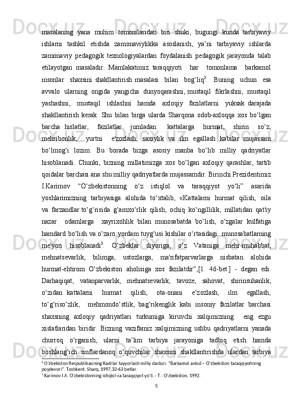 masalaning   yana   muhim   tomonilaridan   biri   shuki,   bugungi   kunda   tarbiyaviy
ishlarni   tashkil   etishda   zamonaviylikka   asoslanish,   ya’ni   tarbiyaviy   ishlarda
zamonaviy   pedagogik   texnologiyalardan   foydalanish   pedagogik   jarayonda   talab
etilayotgan   masaladir.   Mamlakatimiz   taraqqiyoti     har     tomonlama     barkamol
insonlar     shaxsini   shakllantirish   masalasi     bilan     bog‘liq 2
.     Buning     uchun     esa
avvalo  ularning   ongida   yangicha  dunyoqarashni, mustaqil  fikrlashni,   mustaqil
yashashni,     mustaqil     ishlashni     hamda     axloqiy     fazilatlarni     yuksak   darajada
shakllantirish   kerak.   Shu   bilan   birga   ularda   Sharqona   odob-axloqqa   xos   bo‘lgan
barcha   hislatlar,     fazilatlar     jumladan:     kattalarga     hurmat,     shirin     so‘z,
mehribonlik,     yurtni     e'zozlash,   saxiylik   va   ilm   egallash   kabilar   mujassam
bo‘lmog‘i   lozim.   Bu   borada   bizga   asosiy   manba   bo‘lib   milliy   qadriyatlar
hisoblanadi.   Chunki,   bizning   millatimizga   xos   bo‘lgan   axloqiy   qarashlar,   tartib
qoidalar barchasi ana shu milliy qadriyatlarda mujassamdir. Birinchi Prezidentimiz
I.Karimov     “O‘zbekistonning     o‘z     istiqlol     va     taraqqiyot     yo‘li”     asarida
yoshlarimizning   tarbiyasiga   alohida   to‘xtalib,   «Kattalarni   hurmat   qilish,   oila
va  farzandlar to‘g‘risida  g‘amxo‘rlik  qilish,  ochiq  ko‘ngillilik,  millatidan  qat'iy
nazar     odamlarga     xayrixohlik   bilan   munosabatda   bo‘lish,   o‘zgalar   kulfatiga
hamdard bo‘lish va o‘zaro yordam tuyg‘usi kishilar o‘rtasidagi   munosabatlarning
me'yori     hisoblanadi 3
.     O‘zbeklar     diyoriga,     o‘z     Vataniga     mehr-muhabbat,
mehnatsevarlik,     bilimga,     ustozlarga,     ma'rifatparvarlarga     nisbatan     alohida
hurmat-ehtirom   O‘zbekiston   aholisiga   xos   fazilatdir”,[1.   46-bet.]  
-   degan   edi.
Darhaqiqat,     vatanparvarlik,     mehnatsevarlik,     tavoze,     sahovat,     shirinsuhanlik,
o‘zidan   kattalarni     hurmat     qilish,     ota-onani     e’zozlash,     ilm     egallash,
to‘g‘riso‘zlik,     mehmondo‘stlik,   bag‘rikenglik   kabi   insoniy   fazilatlar   barchasi
shaxsning   axloqiy   qadriyatlari   turkumiga   kiruvchi   xalqimizning     eng   ezgu
xislatlaridan   biridir.   Bizning   vazifamiz   xalqimizning   ushbu   qadriyatlarni   yanada
churroq     o‘rganish,     ularni     ta’lim     tarbiya     jarayoniga     tadbiq     etish     hamda
boshlang‘ich   sinflardanoq   o‘quvchilar   shaxsini   shakllantirishda   ulardan   tarbiya
2
 O‘zbekiston Respublikasining Kadrlar tayyorlash milliy dasturi. “Barkamol avlod – O‘zbekiston taraqqiyotining 
poydevori”. Toshkent. Sharq, 1997,32-63 betlar.
3
 Karimov I.A. O‘zbekistonning istiqlol va taraqqiyot yo‘li. - T.: O‘zbekiston, 1992.
5 