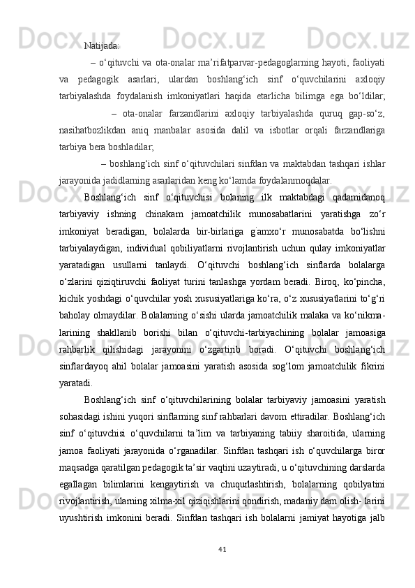 Natijada:
                  –  o‘qituvchi  va  ota-onalar   ma’rifatparvar-pedagoglarning  hayoti,  faoliyati
va   pedagogik   asarlari,   ulardan   boshlang‘ich   sinf   o‘quvchilarini   axloqiy
tarbiyalashda   foydalanish   imkoniyatlari   haqida   etarlicha   bilimga   ega   bo‘ldilar;
                –   ota-onalar   farzandlarini   axloqiy   tarbiyalashda   quruq   gap-so‘z,
nasihatbozlikdan   aniq   manbalar   asosida   dalil   va   isbotlar   orqali   farzandlariga
tarbiya bera boshladilar;
         –  boshlang‘ich  sinf  o‘qituvchilari   sinfdan va  maktabdan  tashqari   ishlar
jarayonida jadidlarning asarlaridan keng ko‘lamda foydalanmoqdalar.
Boshlang‘ich   sinf   o‘qituvchisi   bolaning   ilk   maktabdagi   qadamidanoq
tarbiyaviy   ishning   chinakam   jamoatchilik   munosabatlarini   yaratishga   zo‘r
imkoniyat   beradigan,   bolalarda   bir-birlariga   g `
amxo‘r   munosabatda   bo‘lishni
tarbiyalaydigan,   indivi dual   qobiliyatlarni   rivojlantirish   uchun   qulay   imkoniyatlar
yaratadigan   usullarni   tanlaydi.   O‘qituvchi   boshlang‘ich   sinflarda   bolalarga
o‘zlarini   qiziqtiruvchi   faoliyat   turini   tanlashga   yordam   beradi.   Biroq,   ko‘pincha,
kichik yoshdagi o‘quvchilar yosh xususiyatlariga ko‘ra, o‘z xususiyatlarini to‘g‘ri
baholay olmaydilar. Bolalarning o‘sishi  ularda jamoatchilik malaka va ko‘nikma-
larining   shakllanib   borishi   bilan   o‘qituvchi-tarbiyachining   bo lalar   jamoasiga
rahbarlik   qilishidagi   jarayonini   o‘zgartirib   boradi.   O‘qituvchi   boshlang‘ich
sinflardayoq   ahil   bolalar   jamoasini   yaratish   asosida   sog‘lom   jamoatchilik   fikrini
yaratadi.
Boshlang‘ich   sinf   o‘qituvchilarining   bolalar   tarbiyaviy   ja moasini   yaratish
sohasidagi ishini yuqori sinflarning sinf rahbarlari davom ettiradilar. Boshlang‘ich
sinf   o‘qituvchisi   o‘quvchilarni   ta’lim   va   tarbiyaning   tabiiy   sharoitida,   ularning
jamoa   faoliyati   jarayonida   o‘rganadilar.   Sinfdan   tashqari   ish   o‘quvchilarga   biror
maqsadga qaratilgan pedagogik ta’sir vaqtini uzaytiradi, u o‘qituvchining darslarda
egallagan   bilimlarini   kengaytirish   va   chuqurlashtirish,   bolalarning   qobilyatini
rivojlantirish, ularning xilma-xil qiziqishlarini qondirish, madaniy dam olish- larini
uyushtirish   imkonini   beradi.   Sinfdan   tashqari   ish   bolalarni   jamiyat   hayotiga   jalb
41 