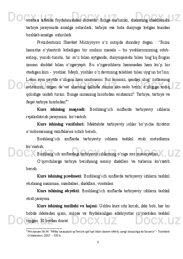 vositasi   sifatida  foydalanishdan  iboratdir.  Bizga  ma'lumki,  shaxsning  shakllanishi
tarbiya   jarayonida   amalga   oshiriladi,   tarbiya   esa   bola   dunyoga   kelgan   kundan
boshlab amalga    oshiriladi.
Prezidentimiz   Shavkat   Mirziyoyev   o‘z   nutqida   shunday   degan   :   “Bizni
hamisha   o‘ylantirib   keladigan   bir   muhim   masala   –   bu   yoshlarimizning   odob-
axloqi,   yurish-turishi,   bir   so‘z   bilan   aytganda,   dunyoqarashi   bilan   bog‘liq.Bugun
zamon   shiddat   bilan   o‘zgaryapti.   Bu   o‘zgarishlarni   hammadan   ham   ko‘p   his
etadigan kim -  yoshlar. Mayli, yoshlar o‘z davrining talablari bilan uyg‘un bo‘lsin.
Lekin ayni paytda o‘zligini ham unutmasin. Biz kimmiz, qanday ulug‘ zotlarning
avlodimiz,   degan   da’vat   ularning   qalbida   doimo   aks-sado   berib,   o‘zligiga   sodiq
qolishga   undab   tursin.   Bunga   nimaning   hisobidan   erishamiz?   Tarbiya,   tarbiya   va
faqat tarbiya hisobidan 4
”.         
Kurs   ishining   maqsadi:   Boshlang‘ich   sinflarda   tarbiyaviy   ishlarni
rejalashtirish jarayonini  ko‘rsatish.
Kurs   ishining   vazifalari:   Maktabda   tarbiyaviy   ishlar   bo‘yicha   direktor
o‘rinbosarining vazifalarini ochib berish;
Boshlang‘ich   sinflarda   tarbiyaviy   ishlarni   tashkil   etish   metodlarini
ko‘rsatish;
Boshlang‘ich sinflardagi tarbiyaviy ishlarning o‘ziga xos xususiyatlari;
O‘quvchilarga   tarbiya   berishning   asosiy   shakllari   va   turlarini   ko‘rsatib
berish. 
Kurs   ishining   predmeti:   Boshlang‘ich   sinflarda   tarbiyaviy   ishlarni   tashkil
etishning mazmuni, manbalari, shakllari, vositalari.
Kurs   ishining   obyekti:   Boshlang‘ich   sinflarda   tarbiyaviy   ishlarni   tashkil
etish jarayoni.                                               
Kurs ishining tuzilishi  va hajmi:   Ushbu kurs ishi  kirish, ikki bob, har bir
bobda   ikkitadan   qism,   xulosa   va   foydalanilgan   adabiyotlar   ro‘yxatidan   tashkil
topgan. 30 betdan iborat.
4
 Mirziyoyev Sh.M. “Milliy taraqqiyot yo‘limizni qat’iyat bilan davom ettirib, yangi bosqichga ko‘taramiz” – Toshkent
: O‘zbekiston, 2017. – 592 b.
6 