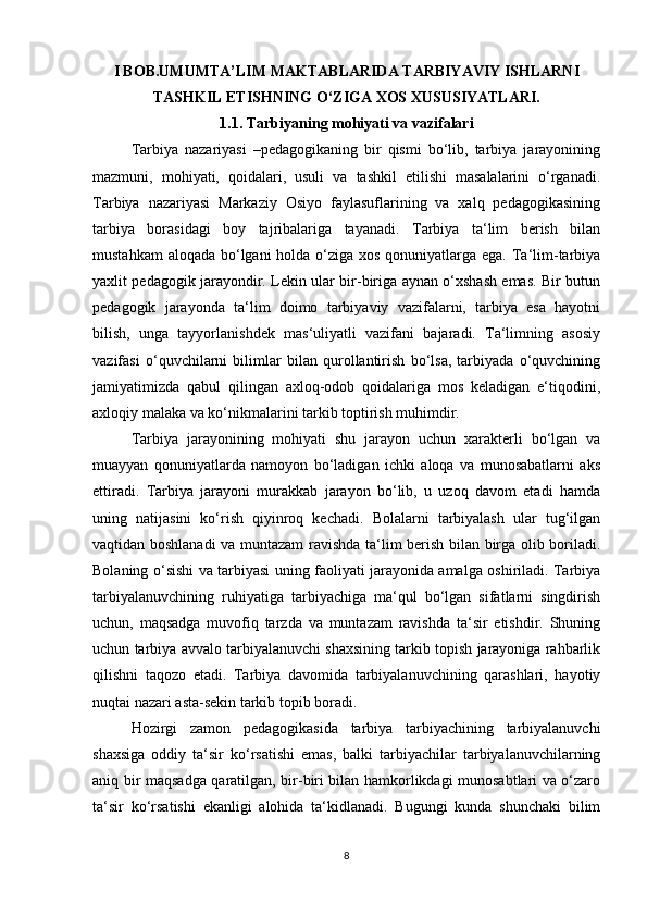 I BOB.UMUMTA’LIM MAKTABLARIDA TARBIYAVIY ISHLARNI
TASHKIL ETISHNING O‘ZIGA XOS XUSUSIYATLARI.
1.1. Tarbiyaning mohiyati va vazifalari
Tarbiya   nazariyasi   –pedagogikaning   bir   qismi   bo‘lib,   tarbiya   jarayonining
mazmuni,   mohiyati,   qoidalari,   usuli   va   tashkil   etilishi   masalalarini   o‘rganadi.
Tarbiya   nazariyasi   Markaziy   Osiyo   faylasuflarining   va   xalq   pedagogikasining
tarbiya   borasidagi   boy   tajribalariga   tayanadi.   Tarbiya   ta‘lim   berish   bilan
mustahkam  aloqada bo‘lgani  holda o‘ziga xos qonuniyatlarga ega. Ta‘lim-tarbiya
yaxlit pedagogik jarayondir. Lekin ular bir-biriga aynan o‘xshash emas. Bir butun
pedagogik   jarayonda   ta‘lim   doimo   tarbiyaviy   vazifalarni,   tarbiya   esa   hayotni
bilish,   unga   tayyorlanishdek   mas‘uliyatli   vazifani   bajaradi.   Ta‘limning   asosiy
vazifasi   o‘quvchilarni   bilimlar   bilan   qurollantirish   bo‘lsa,   tarbiyada   o‘quvchining
jamiyatimizda   qabul   qilingan   axloq-odob   qoidalariga   mos   keladigan   e‘tiqodini,
axloqiy malaka va ko‘nikmalarini tarkib toptirish muhimdir.
Tarbiya   jarayonining   mohiyati   shu   jarayon   uchun   xarakterli   bo‘lgan   va
muayyan   qonuniyatlarda   namoyon   bo‘ladigan   ichki   aloqa   va   munosabatlarni   aks
ettiradi.   Tarbiya   jarayoni   murakkab   jarayon   bo‘lib,   u   uzoq   davom   etadi   hamda
uning   natijasini   ko‘rish   qiyinroq   kechadi.   Bolalarni   tarbiyalash   ular   tug‘ilgan
vaqtidan boshlanadi  va muntazam ravishda ta‘lim berish bilan birga olib boriladi.
Bolaning o‘sishi va tarbiyasi uning faoliyati jarayonida amalga oshiriladi. Tarbiya
tarbiyalanuvchining   ruhiyatiga   tarbiyachiga   ma‘qul   bo‘lgan   sifatlarni   singdirish
uchun,   maqsadga   muvofiq   tarzda   va   muntazam   ravishda   ta‘sir   etishdir.   Shuning
uchun tarbiya avvalo tarbiyalanuvchi shaxsining tarkib topish jarayoniga rahbarlik
qilishni   taqozo   etadi.   Tarbiya   davomida   tarbiyalanuvchining   qarashlari,   hayotiy
nuqtai nazari asta-sekin tarkib topib boradi.
Hozirgi   zamon   pedagogikasida   tarbiya   tarbiyachining   tarbiyalanuvchi
shaxsiga   oddiy   ta‘sir   ko‘rsatishi   emas,   balki   tarbiyachilar   tarbiyalanuvchilarning
aniq bir maqsadga qaratilgan, bir-biri bilan hamkorlikdagi munosabtlari va o‘zaro
ta‘sir   ko‘rsatishi   ekanligi   alohida   ta‘kidlanadi.   Bugungi   kunda   shunchaki   bilim
8 