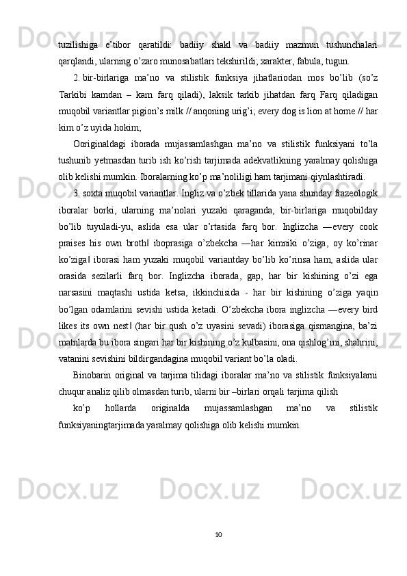 tuzilishiga   e’tibor   qaratildi:   badiiy   shakl   va   badiiy   mazmun   tushunchalari
qarqlandi, ularning o’zaro munosabatlari tekshirildi; xarakter, fabula, tugun. 
2. bir-birlariga   ma’no   va   stilistik   funksiya   jihatlariodan   mos   bo’lib   (so’z
Tarkibi   kamdan   –   kam   farq   qiladi),   laksik   tarkib   jihatdan   farq   Farq   qiladigan
muqobil variantlar pigion’s milk // anqoning urig’i; every dog is lion at home // har
kim o’z uyida hokim; 
Ooriginaldagi   iborada   mujassamlashgan   ma’no   va   stilistik   funksiyani   to’la
tushunib yetmasdan turib ish ko’rish tarjimada adekvatlikning yaralmay qolishiga
olib kelishi mumkin.  Iboralarning ko’p ma’noliligi ham tarjimani qiynlashtiradi. 
3. soxta muqobil variantlar. Ingliz va o’zbek tillarida yana shunday frazeologik
iboralar   borki,   ularning   ma’nolari   yuzaki   qaraganda,   bir-birlariga   muqobilday
bo’lib   tuyuladi-yu,   aslida   esa   ular   o’rtasida   farq   bor.   Inglizcha   ―every   cook
praises   his   own   broth   iboprasiga   o’zbekcha   ―har   kimniki   o’ziga,   oy   ko’rinar‖
ko’ziga   iborasi   ham   yuzaki   muqobil   variantday   bo’lib   ko’rinsa   ham,   aslida   ular	
‖
orasida   sezilarli   farq   bor.   Inglizcha   iborada,   gap,   har   bir   kishining   o’zi   ega
narsasini   maqtashi   ustida   ketsa,   ikkinchisida   -   har   bir   kishining   o’ziga   yaqin
bo’lgan   odamlarini   sevishi   ustida   ketadi.  O’zbekcha   ibora  inglizcha   ―every  bird
likes   its   own   nest   (har   bir   qush   o’z   uyasini   sevadi)   iborasiga   qismangina,   ba’zi	
‖
matnlarda bu ibora singari har bir kishining o’z kulbasini, ona qishlog’ini, shahrini,
vatanini sevishini bildirgandagina muqobil variant bo’la oladi. 
Binobarin   original   va   tarjima   tilidagi   iboralar   ma’no   va   stilistik   funksiyalarni
chuqur analiz qilib olmasdan turib, ularni bir –birlari orqali tarjima qilish 
ko’p   hollarda   originalda   mujassamlashgan   ma’no   va   stilistik
funksiyaningtarjimada yaralmay qolishiga olib kelishi mumkin. 
 
 
 
 
10  
  