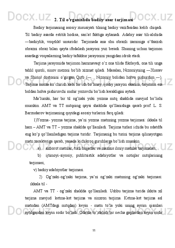 2.   Til o’rganishda badiiy asar tarjimasi
Badiiy tarjimaning asosiy xususiyati  tilning badiiy vazifasidan kelib chiqadi.
Til   badiiy   asarda   estitik   hodisa,   san’at   faktiga   aylanadi.   Adabiy   asar   tili-alohida
―badiiylik,   voqelik   unsuridir.   Tarjimada   ana   shu   obrazli   zaminiga   o’tkazish‖
obrazni   obraz   bilan   qayta   ifodalash   jarayoni   yuz   beradi.   Shuning   uchun   tarjimon
asardagi voqealarning badiiy tafakkur jarayonini yangidan idrok etadi. 
Tarjima jarayonida tarjimon hammavaqt o’z ona tilida fikrlaydi, ona tili unga
tahlil  quroli, sinov  mezoni   bo’lib  xizmat  qiladi.  Masalan,  Nizomiyning  ―Xusrav
va   Shirin   dostonini   o’girgan   Qutb   (―...   Nizomiy   bolidan   holvo   pishurdim   ―).	
‖
Tarjima nusxa ko’chirish kabi bir ish bo’lmay, ijodiy jarayon ekanini, tarjimon esa
boldan holva pishiruvchi mohir yozuvchi bo’lish kerakligini aytadi. 
Ma’lumki,   har   bir   til   og’zaki   yoki   yozma   nutq   shaklida   mavjud   bo’lishi
mumkin.   AMT   va   TT   nutqning   qaysi   shaklida   qo’llanishiga   qarab   prof.   L.   S.
Barxudarov tarjimaning quyidagi asosiy turlarini farq qiladi: 
1)Yozma-   yozma   tarjima,   ya’ni   yozma   matnning   yozma   tarjimasi:   ikkala   til
ham – AMT va TT – yozma shaklda qo’llaniladi. Tarjima turlari ichida bu odatdfa
eng ko’p qo’llaniladigan tarjima turidir. Tarjimanig bu turini tarjima qilinayotgan
matn xarakteriga qarab, yanada kichikroq guruhlarga bo’lish mumkin. 
a) axborot matnlar, turli hujjatlar va maxsus ilmiy matnlar tarjimalari; 
b) ijtimoyi-siyosiy,   publitsistik   adabiyotlar   va   notiqlar   nutqlarining
tarjimasi; 
v) badiiy adabiyotlar tarjimasi. 
2) Og’zaki-og’zaki   tarjima,   ya’ni   og’zaki   matnning   og’zaki   tarjimasi:
ikkala til - 
AMT   va   TT   -   og’zaki   shaklda   qo’llaniladi.   Ushbu   tarjima   turida   ikkita   xil
tarjima   mavjud:   ketma-ket   tarjima   va   sinxron   tarjima.   Ketma-ket   tarjima   asl
matndan   (AMTdagi   nutqdan)   keyin   -   matn   to’la   yoki   uning   ayrim   qismlari
aytilgandan keyin sodir bo’ladi. Odatda to’xtalish bir necha gaplardan keyin sodir
 
 
11  
  