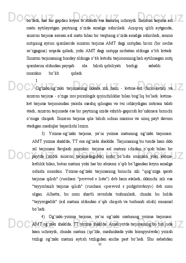 bo’ladi,  har  bir  gapdan  keyin  to’xtalish  esa  kamroq uchraydi.  Sinxron  tarjima  asl
matn   aytilayotgan   paytning   o’zida   amalga   oshiriladi.   Aniqroq   qilib   aytganda,
sinxron tarjima asosan asl matn bilan bir vaqtning o’zida amalga oshiriladi, ammo
nutqning   ayrim   qismlarida   sinxron   tarjima   AMT   dagi   nutqdan   biroz   (bir   necha
so’zgagina)   orqada   qoladi,   yoki   AMT   dagi   nutqqa   nisbatan   oldinga   o’tib   ketadi.
Sinxron tarjimaning bunday oldinga o’tib ketishi tarjimonning hali aytilmagan nutq
qismlarini oldindan payqab  ola  bilish  qobiliyati  borligi  sababli  
mumkin  bo’lib  qoladi. 
I 
Og’zaki-og’zaki   tarjimaning   ikkala   xili   ham   -   ketma-ket   (birin-ketin)   va
sinxron tarjima - o’ziga xos psixologik qiyinchiliklar bilan bog’liq bo’ladi: ketma-
ket   tarjima   tarjimondan   yaxshi   mashq   qilingan   va   tez   ishlaydigan   xotirani   talab
etadi, sinxron tarjimada esa bir paytning uzida eshitib-gapirish ko’nikmasi birinchi
o’ringa   chiqadi.   Sinxron   tarjima   qila   bilish   uchun   maxsus   va   uzoq   payt   davom
etadigan mashqlar bajarilishi lozim. 
3) Yozma-og’zaki   tarjima,   ya’ni   yozma   matnning   og’zaki   tarjimasi:
AMT yozma shaklda, TT esa og’zaki shaklda. Tarjimaning bu turida ham ikki
xil   tarjimani   farqlash   mumkin:   tarjima   asl   matnni   ichidan   o’qish   bilan   bir
paytda   (xuddi   sinxron   tarjimadagidek)   sodir   bo’lishi   mumkin   yoki   ketma-
ketlilik bilan, butun matnni yoki har bir abzasni o’qib bo’lgandan keyin amalga
oshishi   mumkin.   Yozma-og’zaki   tarjimaning   birinchi   xili   "qog’ozga   qarab
tarjima   qilish"   (ruschasi   "perevod   s   lista")   deb   ham   ataladi,   ikkinchi   xili   esa
"tayyorlanib   tarjima   qilish"   (ruschasi   «perevod   s   podgotovkoy»)   deb   nom
olgan.   Albatta,   bu   nom   shartli   ravishda   tushuniladi,   chunki   bu   holda
"tayyorgarlik"   (asl   matnni   oldindan   o’qib   chiqish   va   tushunib   olish)   minimal
bo’ladi. 
4) Og’zaki-yozma   tarjima,   ya’ni   og’zaki   matnning   yozma   tarjimasi:
AMT og’zaki shaklda, TT yozma shaklda. Amaliyotda tarjimaning bu turi juda
kam   uchraydi,   chunki   matnni   (qo’lda,   mashinkada   yoki   kompyuterda)   yozish
tezligi   og’zaki   matnni   aytish   tezligidan   ancha   past   bo’ladi.   Shu   sababdan
12  
  