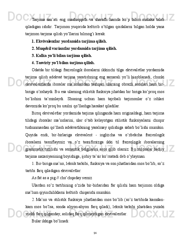 Tarjima   san’ati   eng   mashaqqatli   va   sharafli   hamda   ko’p   bilim   malaka   talab
qiladigan  ishdir.   Tarjimon  yuqorida  keltirib  o’tilgan  qoidalarni   bilgan   holda   yana
tarjimon tarjima qilish yo’llarini bilmog’i kerak. 
1. Ekvivalentlar yordamida tarjima qilish. 
2. Muqobil variantlar yordamida tarjima qilish. 
3. Kalka yo’li bilan tarjima qilish. 
4. Tasviriy yo’l bilan tarjima qilish. 
Odatda  bir   tildagi   frazeologik  iboralarni   ikkinchi  tilga  ekvivaletlar   yordamida
tarjima  qilish  adekvat   tarjima  yaratishning  eng  samarali   yo’li   hisoblanadi,  chunki
ekvivalentlarda   iboralar   ma’nolaridan   tashqari   ularning   obrazli   asoslari   ham   bir-
biriga o’xshaydi. Bu esa ularning stilistik funksiya jihatdan bir biriga ko’proq mos
bo’lishini   ta’minlaydi.   Shuning   uchun   ham   tajribali   tarjimonlar   o’z   ishlari
davomida ko’proq bu usulni qo’llashga harakat qiladilar. 
Biroq ekvivaletlar yordamida tarjima qilinganda ham originaldagi, ham tarjima
tilidagi   iboralar   ma’nolarini,   ular   o’tab   kelayotgan   stilistik   funksiyalarni   chuqur
tushunmasdan qo’llash adekvatlikning yaralmay qolishiga sabab bo’lishi mumkin.
Quyida   endi,   bir-birlariga   ekvivalent   -   inglizcha   va   o’zbekcha   frazeologik
iboralarni   tasniflaymiz   va   o’z   tasnifimizga   ikki   til   frazeologik   iboralarning
grammatik tuzilishi va semantik belgilarini asos qilib olamiz. Bu xulosalar badiiy
tarjima nazariyasining boyishiga, ijobiy ta’sir ko’rsatadi deb o’ylayman. 
1. Bir-biriga ma’no, leksik tarkibi, funksiya va son jihatlaridan mos bo’lib, so’z
tartibi farq qiladigan ekvivaletlar: 
As fat as a pig // cho’chqaday semiz 
Ulardan   so’z   tartibining   o’zida   bir-birlaridan   far   qilishi   ham   tarjimon   oldiga
ma’lum qiyinchiliklarni keltirib chiqarishi mumkin. 
2. Ma’no   va   stilistik   funksiya   jihatlaridan   mos   bo’lib   (so’z   tartibida   kamdan-
kam   mos   bo’lsa,   sonda   ahyon-ahyon   farq   qiladi),   leksik   tarkibi   jihatidan   yuzaki
xuddi farq qilganday, aslidaq farq qilmaydigan ekvivalentlar. 
Bular ikkiga bo’linadi: 
14  
  