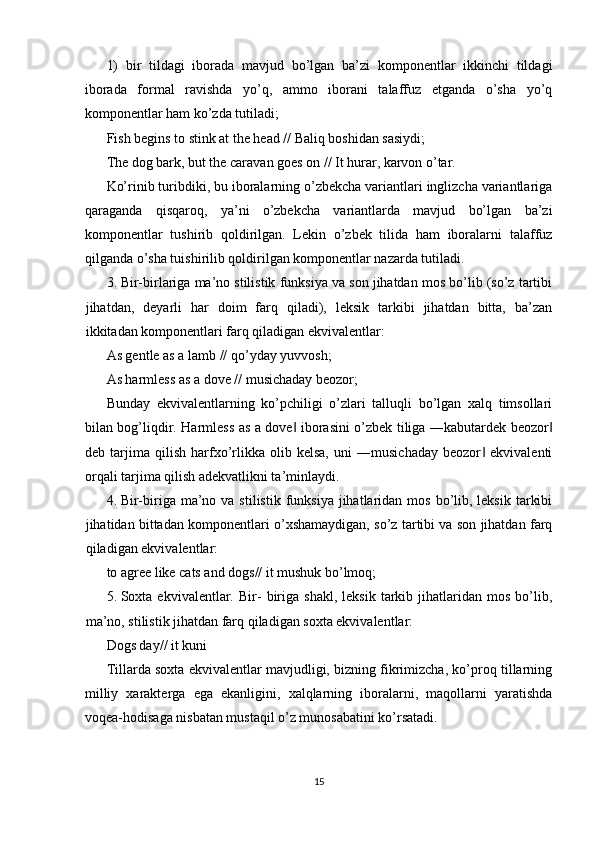 1)   bir   tildagi   iborada   mavjud   bo’lgan   ba’zi   komponentlar   ikkinchi   tildagi
iborada   formal   ravishda   yo’q,   ammo   iborani   talaffuz   etganda   o’sha   yo’q
komponentlar ham ko’zda tutiladi; 
Fish begins to stink at the head // Baliq boshidan sasiydi; 
The dog bark, but the caravan goes on // It hurar, karvon o’tar. 
Ko’rinib turibdiki, bu iboralarning o’zbekcha variantlari inglizcha variantlariga
qaraganda   qisqaroq,   ya’ni   o’zbekcha   variantlarda   mavjud   bo’lgan   ba’zi
komponentlar   tushirib   qoldirilgan.   Lekin   o’zbek   tilida   ham   iboralarni   talaffuz
qilganda o’sha tuishirilib qoldirilgan komponentlar nazarda tutiladi. 
3. Bir-birlariga ma’no stilistik funksiya va son jihatdan mos bo’lib (so’z tartibi
jihatdan,   deyarli   har   doim   farq   qiladi),   leksik   tarkibi   jihatdan   bitta,   ba’zan
ikkitadan komponentlari farq qiladigan ekvivalentlar: 
As gentle as a lamb // qo’yday yuvvosh; 
As harmless as a dove // musichaday beozor; 
Bunday   ekvivalentlarning   ko’pchiligi   o’zlari   talluqli   bo’lgan   xalq   timsollari
bilan bog’liqdir. Harmless as a dove  iborasini o’zbek tiliga ―kabutardek beozor‖ ‖
deb   tarjima   qilish   harfxo’rlikka   olib   kelsa,   uni   ―musichaday   beozor   ekvivalenti	
‖
orqali tarjima qilish adekvatlikni ta’minlaydi. 
4. Bir-biriga ma’no  va stilistik  funksiya  jihatlaridan  mos  bo’lib,  leksik  tarkibi
jihatidan bittadan komponentlari o’xshamaydigan, so’z tartibi va son jihatdan farq
qiladigan ekvivalentlar: 
to agree like cats and dogs// it mushuk bo’lmoq; 
5. Soxta  ekvivalentlar.   Bir-   biriga   shakl,   leksik   tarkib   jihatlaridan   mos   bo’lib,
ma’no, stilistik jihatdan farq qiladigan soxta ekvivalentlar: 
Dogs day// it kuni 
Tillarda soxta ekvivalentlar mavjudligi, bizning fikrimizcha, ko’proq tillarning
milliy   xarakterga   ega   ekanligini,   xalqlarning   iboralarni,   maqollarni   yaratishda
voqea-hodisaga nisbatan mustaqil o’z munosabatini ko’rsatadi. 
 
 
15  
  