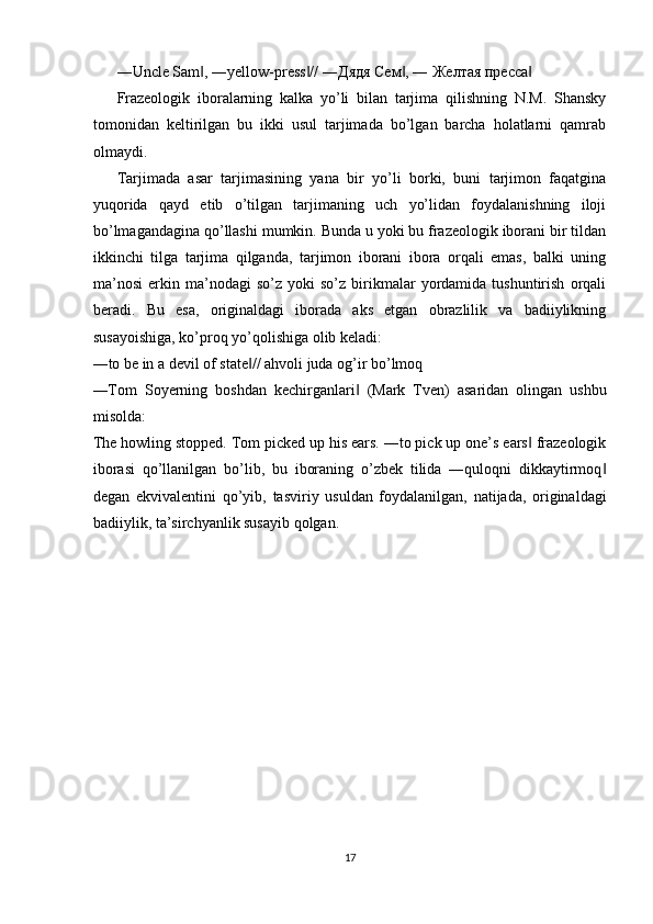 ―Uncle Sam , ―yellow-press // ―‖ ‖ Дядя   Сем , ― 	‖ Желтая   пресса  	‖
Frazeologik   iboralarning   kalka   yo’li   bilan   tarjima   qilishning   N.M.   Shansky
tomonidan   keltirilgan   bu   ikki   usul   tarjimada   bo’lgan   barcha   holatlarni   qamrab
olmaydi. 
Tarjimada   asar   tarjimasining   yana   bir   yo’li   borki,   buni   tarjimon   faqatgina
yuqorida   qayd   etib   o’tilgan   tarjimaning   uch   yo’lidan   foydalanishning   iloji
bo’lmagandagina qo’llashi mumkin. Bunda u yoki bu frazeologik iborani bir tildan
ikkinchi   tilga   tarjima   qilganda,   tarjimon   iborani   ibora   orqali   emas,   balki   uning
ma’nosi   erkin   ma’nodagi   so’z   yoki   so’z   birikmalar   yordamida   tushuntirish   orqali
beradi.   Bu   esa,   originaldagi   iborada   aks   etgan   obrazlilik   va   badiiylikning
susayoishiga, ko’proq yo’qolishiga olib keladi: 
―to be in a devil of state // ahvoli juda og’ir bo’lmoq 	
‖
―Tom   Soyerning   boshdan   kechirganlari   (Mark   Tven)   asaridan   olingan   ushbu	
‖
misolda: 
The howling stopped. Tom picked up his ears. ―to pick up one’s ears  frazeologik	
‖
iborasi   qo’llanilgan   bo’lib,   bu   iboraning   o’zbek   tilida   ―quloqni   dikkaytirmoq	
‖
degan   ekvivalentini   qo’yib,   tasviriy   usuldan   foydalanilgan,   natijada,   originaldagi
badiiylik, ta’sirchyanlik susayib qolgan. 
 
 
17  
  