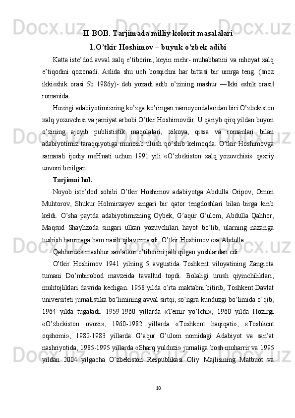 II-BOB. Tarjimada milliy kolorit masalalari
1.O’tkir Hoshimov – buyuk o’zbek adibi
Katta iste’dod avval xalq e’tiborini, keyin mehr- muhabbatini va nihoyat xalq
e’tiqodini   qozonadi.   Aslida   shu   uch   bosqichni   har   bittasi   bir   umrga   teng.   (snoz
ikkieshik   orasi   5b   1986y)-   deb   yozadi   adib   o’zining   mashur   ―Ikki   eshik   orasi‖
romanida. 
Hozirgi adabiyotimizning ko’zga ko’ringan namoyondalaridan biri O’zbekiston
xalq yozuvchisi va jamiyat arbobi O’tkir Hoshimovdir. U qariyb qirq yildan buyon
o’zining   ajoyib   publististik   maqolalari,   xikoya,   qissa   va   romanlari   bilan
adabiyotimiz   taraqqiyotiga   munosib   ulush   qo’shib   kelmoqda.   O’tkir   Hoshimovga
samarali   ijodiy   meHnati   uchun   1991   yili   «O’zbekiston   xalq   yozuvchisi»   qaxriy
unvoni berilgan. 
Tarjimai hol. 
Noyob   iste’dod   sohibi   O’tkir   Hoshimov   adabiyotga   Abdulla   Oripov,   Omon
Muhtorov,   Shukur   Holmirzayev   singari   bir   qator   tengdoshlari   bilan   birga   kirib
keldi.   O’sha   paytda   adabiyotimizning   Oybek,   G’aqur   G’ulom,   Abdulla   Qahhor,
Maqsud   Shayhzoda   singari   ulkan   yozuvchilari   hayot   bo’lib,   ularning   nazariga
tushish hammaga ham nasib qilavermasdi. O’tkir Hoshimov esa Abdulla 
Qahhordek mashhur san’atkor e’tiborini jalb qilgan yoshlardan edi. 
O’tkir   Hoshimov   1941   yilning   5   avgustida   Toshkent   viloyatining   Zangiota
tumani   Do’mbirobod   mavzeida   tavallud   topdi.   Bolaligi   urush   qiyinchiliklari,
muhtojliklari davrida kechgan. 1958 yilda o’rta maktabni bitirib, Toshkent Davlat
universiteti jurnalistika bo’limining avval sirtqi, so’ngra kunduzgi bo’limida o’qib,
1964   yilda   tugatadi.   1959-1960   yillarda   «Temir   yo’lchi»,   1960   yilda   Hozirgi
«O’zbekiston   ovozi»,   1960-1982   yillarda   «Toshkent   haqiqati»,   «Toshkent
oqshomi»,   1982-1983   yillarda   G’aqur   G’ulom   nomidagi   Adabiyot   va   san’at
nashriyotida, 1985-1995 yillarda «Sharq yulduzi» jurnaliga bosh muharrir va 1995
yildan   2004   yilgacha   O’zbekiston   Respublikasi   Oliy   Majlisining   Matbuot   va
18  
  