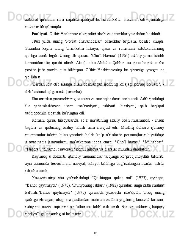 axborot   qo’mitasi   raisi   siqatida   qaoliyat   ko’rsatib   keldi.   Hozir   «Teatr»   jurnaliga
muharrirlik qilmoqda. 
Faoliyati.  O’tkir Hoshimov o’z ijodini she’r va ocherklar yozishdan boshladi. 
1962   yilda   uning   "Po’lat   chavandozlar"   ocherklar   to’plami   bosilib   chiqdi.
Shundan   keyin   uning   birin-ketin   hikoya,   qissa   va   romanlari   kitobxonlarning
qo’liga   borib   tegdi.   Uning   ilk   qissasi   "Cho’l   Havosi"   (1964)   adabiy   jamoatchilik
tomonidan   iliq   qarshi   olindi.   Atoqli   adib   Abdulla   Qahhor   bu   qissa   haqida   o’sha
paytda   juda   yaxshi   qikr   bildirgan.   O’tkir   Hoshimovning   bu   qissasiga   yozgan   oq
yo’lida u 
"Birdan   lov   etib   alanga   bilan   boshlangan   ijodning   kelajagi   porloq   bo’ladi",   -
deb bashorat qilgan edi. (sinozka) 
Shu asardan yozuvchining izlanish va mashqlar davri boshlandi. Adib ijodidagi
ilk   qadamlaridayoq   inson   ma’naviyati,   ruhiyati,   hissiyoti,   qalb   haqiqati
tadqiqotchisi siqatida ko’ringan edi. 
Roman,   qissa,   hikoyalarida   so’z   san’atining   azaliy   bosh   muammosi   -   inson
taqdiri   va   qalbining   badiiy   tahlili   ham   mavjud   edi.   Mualliq   dolzarb   ijtimoiy
muammolar   talqini   bilan   yondosh   holda   ko’p   o’rinlarda   personajlar   ruhiyatidagi
g’oyat   naqis   jarayonlarni   san’atkorona   iqoda   etardi.   "Cho’l   havosi",   "Muhabbat",
"Nigora", "Shamol esaveradi" nomli hikoya va qissalar shundan dalolatdir. 
Keyinroq   u   dolzarb,   ijtimoiy   muammolar   talqiniga   ko’proq   moyillik   bildirib,
ayni   zamonda   bevosita   ma’naviyat,   ruhiyat   tahliliga   bag’ishlangan   asarlar   ustida
ish olib bordi. 
Yozuvchining   shu   yo’nalishdagi   "Qalbingga   quloq   sol"   (1973),   ayniqsa,
"Bahor qaytmaydi" (1970), "Dunyoning ishlari" (1982) qissalari unga katta shuhrat
keltirdi."Bahor   qaytmaydi"   (1970)   qissasida   yozuvchi   iste’dodli,   biroq   uning
qadriga   etmagan,   ulug’   maqsadlardan   mahrum   xudbin   yigitning   tanazzul   tarixini,
ruhiy-ma’naviy inqirozini san’atkorona tahlil etib berdi. Bundan adibning haqiqiy
ijod yo’liga kirganligini ko’ramiz. 
 
 
19
