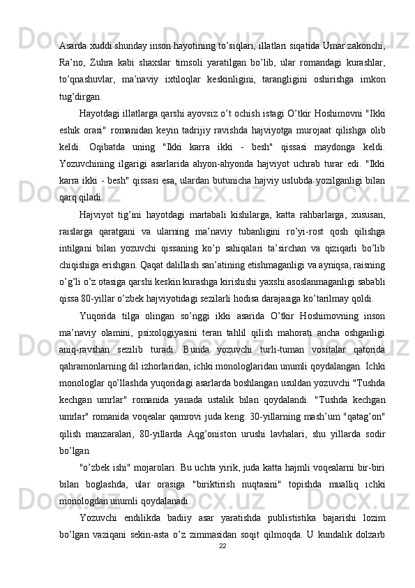 Asarda xuddi shunday inson hayotining to’siqlari, illatlari siqatida Umar zakonchi,
Ra’no,   Zuhra   kabi   shaxslar   timsoli   yaratilgan   bo’lib,   ular   romandagi   kurashlar,
to’qnashuvlar,   ma’naviy   ixtiloqlar   keskinligini,   tarangligini   oshirishga   imkon
tug’dirgan. 
Hayotdagi illatlarga qarshi ayovsiz o’t ochish istagi O’tkir Hoshimovni "Ikki
eshik   orasi"   romanidan   keyin   tadrijiy   ravishda   hajviyotga   murojaat   qilishga   olib
keldi.   Oqibatda   uning   "Ikki   karra   ikki   -   besh"   qissasi   maydonga   keldi.
Yozuvchining   ilgarigi   asarlarida   ahyon-ahyonda   hajviyot   uchrab   turar   edi.   "Ikki
karra ikki - besh" qissasi  esa, ulardan butunicha hajviy uslubda yozilganligi bilan
qarq qiladi. 
Hajviyot   tig’ini   hayotdagi   martabali   kishilarga,   katta   rahbarlarga,   xususan,
raislarga   qaratgani   va   ularning   ma’naviy   tubanligini   ro’yi-rost   qosh   qilishga
intilgani   bilan   yozuvchi   qissaning   ko’p   sahiqalari   ta’sirchan   va   qiziqarli   bo’lib
chiqishiga erishgan. Qaqat dalillash san’atining etishmaganligi va ayniqsa, raisning
o’g’li o’z otasiga qarshi keskin kurashga kirishishi yaxshi asoslanmaganligi sababli
qissa 80-yillar o’zbek hajviyotidagi sezilarli hodisa darajasiga ko’tarilmay qoldi. 
Yuqorida   tilga   olingan   so’nggi   ikki   asarida   O’tkir   Hoshimovning   inson
ma’naviy   olamini,   psixologiyasini   teran   tahlil   qilish   mahorati   ancha   oshganligi
aniq-ravshan   sezilib   turadi.   Bunda   yozuvchi   turli-tuman   vositalar   qatorida
qahramonlarning dil izhorlaridan, ichki monologlaridan unumli qoydalangan. Ichki
monologlar qo’llashda yuqoridagi asarlarda boshlangan usuldan yozuvchi "Tushda
kechgan   umrlar"   romanida   yanada   ustalik   bilan   qoydalandi.   "Tushda   kechgan
umrlar" romanida voqealar qamrovi juda keng: 30-yillarning mash’um "qatag’on"
qilish   manzaralari,   80-yillarda   Aqg’oniston   urushi   lavhalari,   shu   yillarda   sodir
bo’lgan 
"o’zbek ishi" mojarolari. Bu uchta yirik, juda katta hajmli voqealarni bir-biri
bilan   boglashda,   ular   orasiga   "biriktirish   nuqtasini"   topishda   mualliq   ichki
monologdan unumli qoydalanadi. 
Yozuvchi   endilikda   badiiy   asar   yaratishda   publististika   bajarishi   lozim
bo’lgan   vaziqani   sekin-asta   o’z   zimmasidan   soqit   qilmoqda.   U   kundalik   dolzarb
22  
  