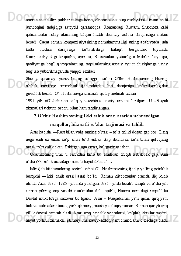 masalalar tahlilini publististikaga berib, e’tiborini o’zining azaliy ishi - inson qalbi
jumboqlari   tadqiqiga   astoydil   qaratmoqda.   Romandagi   Rustam,   Shaxnoza   kabi
qahramonlar   ruhiy   olamining   talqini   huddi   shunday   xulosa   chiqarishga   imkon
beradi.   Qaqat   roman   kompozistiyasining   nomukammalligi   uning   adabiyotda   juda
katta   hodisa   darajasiga   ko’tarilishiga   halaqit   bergandek   tuyuladi.
Kompozistiyadagi   tarqoqlik,   ayniqsa,   Rossiyadan   yuborilgan   kishilar   hayotiga,
qaoliyatiga   bog’liq   voqealarning,   taqsilotlarning   asosiy   syujet   chiziqlariga   uzviy
bog’lab yuborilmaganida yaqqol seziladi. 
Shunga   qaramay,   yozuvchining   so’nggi   asarlari   O’tkir   Hoshimovning   Hozirgi
o’zbek   nasridagi   sermahsul   ijodkorlardan   biri   darajasiga   ko’tarilganligidan
guvohlik beradi. O’. Hoshimovga samarali ijodiy mehnati uchun 
1991   yili   «O’zbekiston   xalq   yozuvchisi»   qaxriy   unvoni   berilgan.   U   «Buyuk
xizmatlari uchun» ordeni bilan ham taqdirlangan. 
2.O’tkir Hoshimovning Ikki eshik orasi asarida uchraydigan
maqollar, hikmatli so’zlar tarjimasi va tahlili
Asar haqida. ―Rost bilan yolg’onning o’rtasi – to’rt enlik  degan gap bor. Qiziq‖
nega   endi   oz   emas   ko’p   emas   to’rt   enlik?   Gap   shundaki,   ko’z   bilan   quloqning
orasi- to’rt enlik ekan. Eshitganinga emas, ko’rganinga ishon... 
Odamzotning   umri   u   eshikdan   kirib   bu   eshikdan   chiqib   ketishdek   gap.   Ana
o’sha ikki eshik orasidagi masofa hayot deb ataladi. 
Minglab kitobxonlarng sevimli adibi O’. Hoshimovning ijodiy yo’ling yetuklik
bosqichi   ―Ikki   eshik   orasi   asari   bo’ldi.   Roman   kiitobxonlar   orasida   iliq   kutib	
‖
olindi. Asar 1982 -1985 –yillarda yozilgan.1986 - yilda bosilib chiqdi va o’sha yili
roman   yilning   eng   yaxshi   asarlaridan   deb   topilib,   Hamza   nomidagi   respublika
Davlat   mukofotiga   sazovor   bo’lgandi.   Asar   –   Muqaddima,   yetti   qism,   qirq   yetti
bob va xotmadan iborat, yirik ijtimoiy, maishiy-axloqiy roman. Roman qariyb qirq
yillik davrni qamrab oladi. Asar uzoq davirlik voqealarni, ko’plab kishilar taqdiri,
hayot yo’lini, xilma-xil ijtimoiy, ma’naviy- axloqiy muommolarni o’z ichiga oladi.
 
 
23  
  