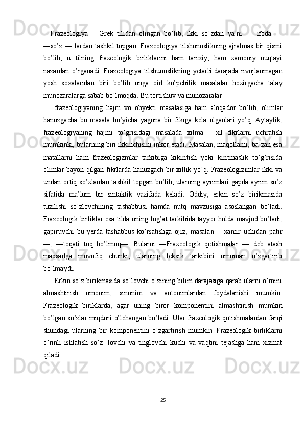 Frazeologiya   –   Grek   tilidan   olingan   bo’lib,   ikki   so’zdan   ya’ni   –―ifoda   ―
―so’z  ―  lardan  tashkil  topgan.  Frazeologiya  tilshunoslikning   ajralmas  bir   qismi
bo’lib,   u   tilning   frazeologik   birliklarini   ham   tarixiy,   ham   zamoniy   nuqtayi
nazardan   o’rganadi.   Frazeologiya   tilshunoslikning   yetarli   darajada   rivojlanmagan
yosh   soxalaridan   biri   bo’lib   unga   oid   ko’pchilik   masalalar   hozirgacha   talay
munozaralarga sabab bo’lmoqda. Bu tortishuv va munozaralar 
frazeologiyaning   hajm   vo   obyekti   masalasiga   ham   aloqador   bo’lib,   olimlar
hanuzgacha   bu   masala   bo’yicha   yagona   bir   fikrga   kela   olganlari   yo’q.   Aytaylik,
frazeologiyaning   hajmi   to’grisidagi   masalada   xilma   -   xil   fikrlarni   uchratish
mumkinki, bularning biri ikkinchisini inkor etadi. Masalan, maqollarni, ba’zan esa
matallarni   ham   frazeologizmlar   tarkibiga   kikiritish   yoki   kiritmaslik   to’g’risida
olimlar bayon qilgan fikrlarda hanuzgach bir xillik yo’q. Frazeologizimlar ikki va
undan ortiq so’zlardan tashkil  topgan bo’lib, ularning ayrimlari  gapda ayrim  so’z
sifatida   ma’lum   bir   sintaktik   vazifada   keladi.   Oddiy,   erkin   so’z   birikmasida
tuzilishi   so’zlovchining   tashabbusi   hamda   nutq   mavzusiga   asoslangan   bo’ladi.
Frazeologik birliklar esa tilda uning lug’at tarkibida tayyor holda mavjud bo’ladi,
gapiruvchi   bu   yerda   tashabbus   ko’rsatishga   ojiz;   masalan   ―xamir   uchidan   patir
―,   ―toqati   toq   bo’lmoq―.   Bularni   ―Frazeologik   qotishmalar   ―   deb   atash
maqsadga   muvofiq   chunki,   ularning   leksik   tarkibini   umuman   o’zgartirib
bo’lmaydi. 
Erkin so’z birikmasida so’lovchi o’zining bilim darajasiga qarab ularni o’rnini
almashtirish   omonim,   sinonim   va   antonimlardan   foydalanishi   mumkin.
Frazeologik   biriklarda,   agar   uning   biror   komponentini   almashtirish   mumkin
bo’lgan so’zlar miqdori o’lchangan bo’ladi. Ular frazeologik qotishmalardan farqi
shundagi   ularning   bir   komponentini   o’zgartirish   mumkin.   Frazeologik   birliklarni
o’rinli   ishlatish   so’z-   lovchi   va   tinglovchi   kuchi   va   vaqtini   tejashga   ham   xizmat
qiladi. 
 
 
25