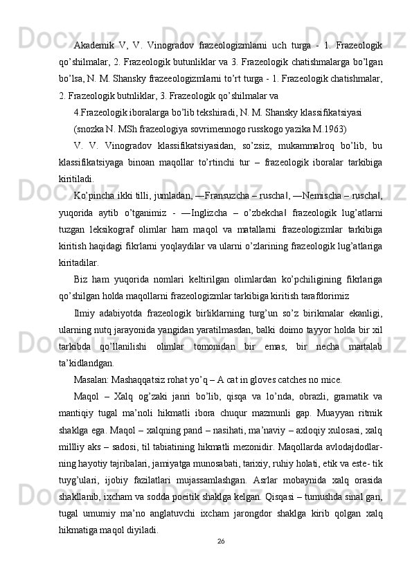 Akademik   V,   V.   Vinogradov   frazeologizmlarni   uch   turga   -   1.   Frazeologik
qo’shilmalar, 2. Frazeologik butunliklar va 3. Frazeologik chatishmalarga bo’lgan
bo’lsa, N. M. Shansky frazeeologizmlarni to’rt turga - 1. Frazeologik chatishmalar,
2. Frazeologik butnliklar, 3. Frazeologik qo’shilmalar va 
4.Frazeologik iboralarga bo’lib tekshiradi, N. M. Shansky klassifikatsiyasi 
(snozka N. MSh frazeologiya sovrimennogo russkogo yazika M.1963) 
V.   V.   Vinogradov   klassifikatsiyasidan,   so’zsiz,   mukammalroq   bo’lib,   bu
klassifikatsiyaga   binoan   maqollar   to’rtinchi   tur   –   frazeologik   iboralar   tarkibiga
kiritiladi. 
Ko’pincha ikki tilli, jumladan, ―Fransuzcha – ruscha , ―Nemischa – ruscha ,‖ ‖
yuqorida   aytib   o’tganimiz   -   ―Inglizcha   –   o’zbekcha   frazeologik   lug’atlarni
‖
tuzgan   leksikograf   olimlar   ham   maqol   va   matallarni   frazeologizmlar   tarkibiga
kiritish haqidagi fikrlarni yoqlaydilar va ularni o’zlarining frazeologik lug’atlariga
kiritadilar. 
Biz   ham   yuqorida   nomlari   keltirilgan   olimlardan   ko’pchiligining   fikrlariga
qo’shilgan holda maqollarni frazeologizmlar tarkibiga kiritish tarafdorimiz 
Ilmiy   adabiyotda   frazeologik   birliklarning   turg’un   so’z   birikmalar   ekanligi,
ularning nutq jarayonida yangidan yaratilmasdan, balki doimo tayyor holda bir xil
tarkibda   qo’llanilishi   olimlar   tomonidan   bir   emas,   bir   necha   martalab
ta’kidlandgan. 
Masalan: Mashaqqatsiz rohat yo’q – A cat in gloves catches no mice. 
Maqol   –   Xalq   og’zaki   janri   bo’lib,   qisqa   va   lo’nda,   obrazli,   gramatik   va
mantiqiy   tugal   ma’noli   hikmatli   ibora   chuqur   mazmunli   gap.   Muayyan   ritmik
shaklga ega. Maqol – xalqning pand – nasihati, ma’naviy – axloqiy xulosasi, xalq
millliy aks – sadosi, til tabiatining hikmatli mezonidir. Maqollarda avlodajdodlar-
ning hayotiy tajribalari, jamiyatga munosabati, tarixiy, ruhiy holati, etik va este- tik
tuyg’ulari,   ijobiy   fazilatlari   mujassamlashgan.   Asrlar   mobaynida   xalq   orasida
shakllanib, ixcham va sodda poeitik shaklga kelgan. Qisqasi – tumushda sinal gan,
tugal   umumiy   ma’no   anglatuvchi   ixcham   jarongdor   shaklga   kirib   qolgan   xalq
hikmatiga maqol diyiladi. 
26  
  