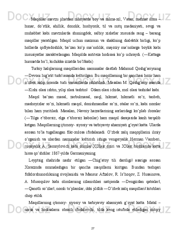 Maqollar   mavzu   jihatdan   nihoyatda   boy   va   xilma-xil,   Vatan,   mehnat   ilmu   –
hunar,   do’stlik,   ahillik,   donolik,   hushyorik,   til   va   nutq   madaniyati,   sevgi   va
muhabbat   kabi   mavzularda   shuningdek,   salbiy   xislatlar   xususida   rang   –   barang
maqollar   yaratilgan.   Maqol   uchun   mazmun   va   shaklning   dialektik   birligi,   ko’p
hollarda   qofiyadoshlik,   ba’zan   ko’p   ma’nolilik,   majoziy   ma’nolarga   boylik   kabi
zususiyatlar  xarakterlangan. Maqolda   antiteza  hodisasi  ko’p uchraydi.  (―Kattaga
hurmatda bo’l, kichikka izzatda bo’l kabi) ‖
Turkiy   halqlarning   maqollaridan   namunalar   dastlab   Mahmud   Qoshg’ariyning
―Devoni lug’atit turk  asarida keltirilgan. Bu maqollarning bir qanchasi hozir ham	
‖
o’zbek   xalqi   orasida   turli   variantlarda   ishlatiladi.   Masalan   M.   Qoshg’ariy   asarida
―Kishi olasi ishtin, yilqi olasi tashtin    Odam olasi ichida, mol olasi tashida  kabi.	
‖ ‖
Maqol   ba’zan   masal,   zarbulmasal,   naql,   hikmat,   hikmatli   so’z,   tanbeh,
mashoyixlar so’zi, hikmatli maqol, donishmandlar so’zi, otalar so’zi, kabi nomlar
bilan   ham   yuritiladi.   Masalan,   Navoiy   hazratlarining   asrlaridagi   ko’plab   iboralar
(―Tilga   e’tiborsiz,   elga   e’tiborsiz   kaboilar)   ham   maqol   darajasida   kanh   tarqalib
ketgan. Maqollarning ijtimoiy- siyosiy va tarbiyaviy ahamiyati g’oyat katta. Ularda
asosan   to’la   tugallangan   fikr-xulosa   ifodalanadi.   O’zbek   xalq   maqopllarini   ilmiy
o’rganish   va   ulardan   namunalar   keltirish   ishiga   vengeryalik   Herman   Vamberi,
rossiyalik   A.   Samoylovich   kabi   olimlar   XIXasr   oxiri   va   XXasr   boshlarida   katta
hissa qo’shdilar.1867-yilda Garmaniyaning 
Leyptsig   shahrida   nashr   etilgan   ―Chig’atoy   tili   darsligi   asariga   asosan	
‖
Xorazmda   ommalashgan   bir   qancha   maqollarni   kiritgan.   Bundan   tashqari
folklorshunoslikning   rivojlanishi   va   Mansur   Afzalov,   R.   Is’hoqov,   Z.   Husainova,
A.   Musoqulov   kabi   olimlarning   izlanishlari   natijasida   ―Dengizdan   qatralar ,	
‖
―Qanotli so’zlar , nomli to’plamlar, ikki jildlik ―O’zbek xalq maqollari  kitoblari	
‖ ‖
chop etildi. 
Maqollarning   ijtimoiy-   siyosiy   va   tarbiyaviy   ahamiyati   g’oyat   katta.   Matal   –
narsa   va   hodisalarni   obrazli   ifodalovchi,   tilda   keng   istufoda   etiladigan   nutqiy
 
 
27  
  