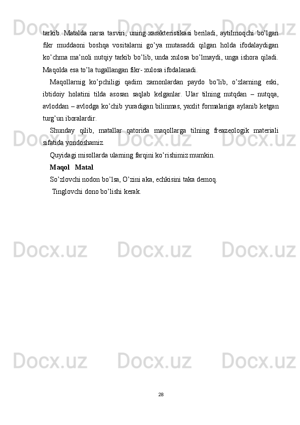 tarkib.   Matalda   narsa   tasviri,   uning   xarakteristikasi   beriladi,   aytilmoqchi   bo’lgan
fikr   muddaoni   boshqa   vositalarni   go’ya   mutasaddi   qilgan   holda   ifodalaydigan
ko’chma ma’noli nutqiy tarkib bo’lib, unda xulosa bo’lmaydi, unga ishora qiladi.
Maqolda esa to’la tugallangan fikr- xulosa ifodalanadi. 
Maqollarnig   ko’pchiligi   qadim   zamonlardan   paydo   bo’lib,   o’zlarning   eski,
ibtidoiy   holatini   tilda   asosan   saqlab   kelganlar.   Ular   tilning   nutqdan   –   nutqqa,
avloddan – avlodga ko’chib yuradigan bilinmas, yaxlit formalariga aylanib ketgan
turg’un iboralardir. 
Shunday   qilib,   matallar   qatorida   maqollarga   tilning   freazeologik   materiali
sifatida yondoshamiz. 
Quyidagi misollarda ularning farqini ko’rishimiz mumkin. 
Maqol     Matal 
So’zlovchi nodon bo’lsa, O’zini aka, echkisini taka demoq. 
 Tinglovchi dono bo’lishi kerak. 
 
28  
  