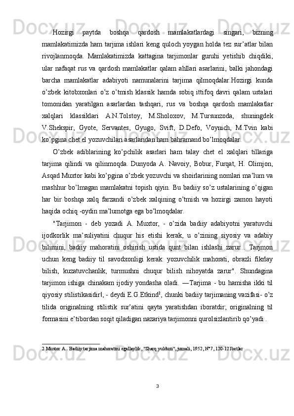 Hozirgi   paytda   boshqa   qardosh   mamlakatlardagi   singari,   bizning
mamlakatimizda ham tarjima ishlari keng quloch yoygan holda tez sur’atlar bilan
rivojlanmoqda.   Mamlakatimizda   kattagina   tarjimonlar   guruhi   yetishib   chiqdiki,
ular   nafaqat   rus   va   qardosh   mamlakatlar   qalam   ahllari   asarlarini,   balki   jahondagi
barcha   mamlakatlar   adabiyoti   namunalarini   tarjima   qilmoqdalar.Hozirgi   kunda
o’zbek   kitobxonlari   o’z   o’tmish   klassik   hamda   sobiq   ittifoq   davri   qalam   ustalari
tomonidan   yaratilgan   asarlardan   tashqari,   rus   va   boshqa   qardosh   mamlakatlar
xalqlari   klassiklari   A.N.Tolstoy,   M.Sholoxov,   M.Tursunzoda,   shuningdek
V.Shekspir,   Gyote,   Servantes,   Gyugo,   Svift,   D.Defo,   Voynich,   M.Tvin   kabi
ko’pgina chet el yozuvchilari asarlaridan ham bahramand bo’lmoqdalar. 
O’zbek   adiblarining   ko’pchilik   asarlari   ham   talay   chet   el   xalqlari   tillariga
tarjima   qilindi   va   qilinmoqda.   Dunyoda   A.   Navoiy,   Bobur,   Furqat,   H.   Olimjon,
Asqad Muxtor kabi ko’pgina o’zbek yozuvchi va shoirlarining nomlari ma’lum va
mashhur bo’lmagan mamlakatni topish qiyin. Bu badiiy so’z ustalarining o’qigan
har   bir   boshqa   xalq   farzandi   o’zbek   xalqining   o’tmish   va   hozirgi   zamon   hayoti
haqida ochiq -oydin ma’lumotga ega bo’lmoqdalar. 
"Tarjimon   -   deb   yozadi   A.   Muxtor,   -   o’zida   badiiy   adabiyotni   yaratuvchi
ijodkorlik   ma’suliyatini   chuqur   his   etishi   kerak,   u   o’zining   siyosiy   va   adabiy
bilimini,   badiiy   mahoratini   oshirish   ustida   qunt   bilan   ishlashi   zarur...   Tarjmon
uchun   keng   badiiy   til   savodxonligi   kerak:   yozuvchilik   mahorati,   obrazli   fikrlay
bilish,   kuzatuvchanlik,   turmushni   chuqur   bilish   nihoyatda   zarur".   Shundagina
tarjimon   ishiga   chinakam   ijodiy   yondasha   oladi.   ―Tarjima   -   bu   hamisha   ikki   til
qiyosiy stilistikasidir , - deydi E.G.Etkind‖ 2
, chunki badiiy tarjimaning vazifasi- o’z
tilida   originalning   stilistik   sur’atini   qayta   yaratishdan   iboratdir;   originalning   til
formasini e’tibordan soqit qiladigan nazariya tarjimonni qurolsizlantirib qo’yadi . 
2  Muxtor A.. Badiiy tarjima mahoratini egallaylik, "Sharq yulduzi", jurnali, 1952, N°7, 120-121betlar 
 
 
 
3  
  