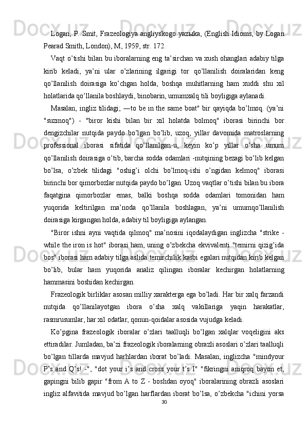 Logan,   P.   Smit,   Frazeologiya   angliyskogo   yaz ы ka,   (English   Idioms,   by   Logan
Pearad Smith, London), M, 1959, str. 172. 
Vaqt o’tishi bilan bu iboralarning eng ta’sirchan va xush ohanglari adabiy tilga
kirib   keladi,   ya’ni   ular   o’zlarining   ilgarigi   tor   qo’llanilish   doiralaridan   keng
qo’llanilish   doirasiga   ko’chgan   holda,   boshqa   muhitlarning   ham   xuddi   shu   xil
holatlarida qo’llanila boshlaydi, binobarin, umumxalq tili boyligiga aylanadi. 
Masalan,  ingliz tilidagi; ―to be in the same  boat" bir qayiqda bo’lmoq. (ya’ni
"suzmoq")   -   "biror   kishi   bilan   bir   xil   holatda   bolmoq"   iborasi   birinchi   bor
dengizchilar   nutqida   paydo   bo’lgan   bo’lib,   uzoq,   yillar   davomida   matroslarning
professional   iborasi   sifatida   qo’llanilgan-u,   keyin   ko’p   yillar   o’sha   umum
qo’llanilish doirasiga o’tib, barcha sodda odamlari -nutqining bezagi bo’lib kelgan
bo’lsa,   o’zbek   tilidagi   "oshig’i   olchi   bo’lmoq-ishi   o’ngidan   kelmoq"   iborasi
birinchi bor qimorbozlar nutqida paydo bo’lgan. Uzoq vaqtlar o’tishi bilan bu ibora
faqatgina   qimorbozlar   emas,   balki   boshqa   sodda   odamlari   tomonidan   ham
yuqorida   keltirilgan   ma’noda   qo’llanila   boshlagan,   ya’ni   umumqo’llanilish
doirasiga kirgangan holda, adabiy til boyligiga aylangan. 
"Biror   ishni   ayni   vaqtida   qilmoq"   ma’nosini   iqodalaydigan   inglizcha   "strike   -
while the iron is hot" iborasi  ham, uning o’zbekcha ekvivalenti "temirni qizig’ida
bos" iborasi ham adabiy tilga aslida temirchilik kasbi egalari nutqidan kirib kelgan
bo’lib,   bular   ham   yuqorida   analiz   qilingan   iboralar   kechirgan   holatlarning
hammasini boshidan kechirgan. 
Frazeologik birliklar asosan milliy xarakterga ega bo’ladi. Har bir xalq farzandi
nutqida   qo’llanilayotgan   ibora   o’sha   xalq   vakillariga   yaqin   harakatlar,
rasmrusumlar, har xil odatlar, qonun-qoidalar asosida vujudga keladi. 
Ko’pgina   frazeologik   iboralar   o’zlari   taalluqli   bo’lgan   xalqlar   voqeligini   aks
ettiradilar. Jumladan, ba’zi frazeologik iboralarning obrazli asoslari o’zlari taalluqli
bo’lgan   tillarda   mavjud   harhlardan   iborat   bo’ladi.   Masalan,   inglizcha   "mindyour
P’s   and   Q’s!   -",   "dot   your   i’s   and   cross   your   t’s   I"   "fikringni   aniqroq   bayon   et,
gapingni   bilib   gapir   "from   A   to   Z   -   boshdan   oyoq"   iboralarining   obrazli   asoslari
ingliz  alfavitida  mavjud  bo’lgan  harflardan  iborat   bo’lsa,  o’zbekcha  "ichini  yorsa
30  
  