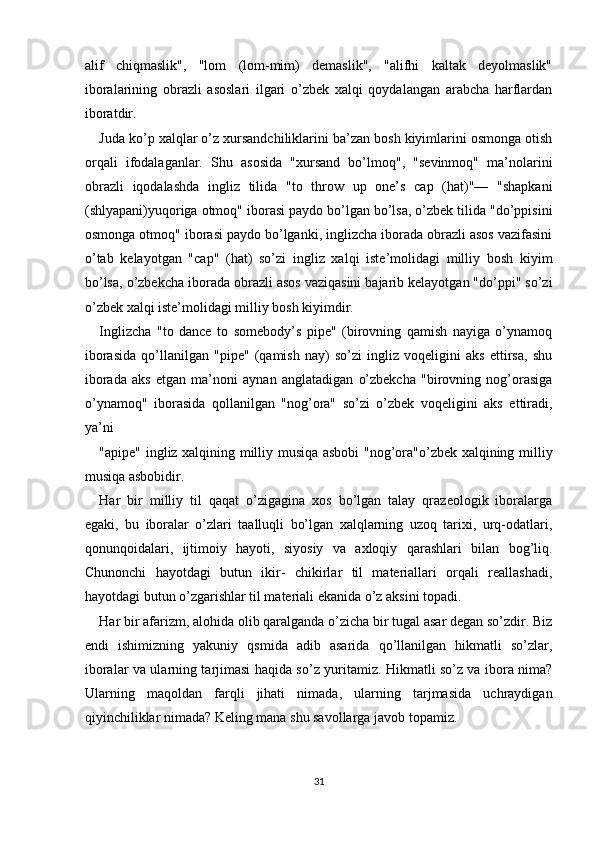 alif   chiqmaslik",   "lom   (lom-mim)   demaslik",   "alifhi   kaltak   deyolmaslik"
iboralarining   obrazli   asoslari   ilgari   o’zbek   xalqi   qoydalangan   arabcha   harflardan
iboratdir. 
Juda ko’p xalqlar o’z xursandchiliklarini ba’zan bosh kiyimlarini osmonga otish
orqali   ifodalaganlar.   Shu   asosida   "xursand   bo’lmoq",   "sevinmoq"   ma’nolarini
obrazli   iqodalashda   ingliz   tilida   "to   throw   up   one’s   cap   (hat)"—   "shapkani
(shlyapani)yuqoriga otmoq" iborasi paydo bo’lgan bo’lsa, o’zbek tilida "do’ppisini
osmonga otmoq" iborasi paydo bo’lganki, inglizcha iborada obrazli asos vazifasini
o’tab   kelayotgan   "cap"   (hat)   so’zi   ingliz   xalqi   iste’molidagi   milliy   bosh   kiyim
bo’lsa, o’zbekcha iborada obrazli asos vaziqasini bajarib kelayotgan "do’ppi" so’zi
o’zbek xalqi iste’molidagi milliy bosh kiyimdir. 
Inglizcha   "to   dance   to   somebody’s   pipe"   (birovning   qamish   nayiga   o’ynamoq
iborasida   qo’llanilgan   "pipe"   (qamish   nay)   so’zi   ingliz   voqeligini   aks   ettirsa,   shu
iborada   aks   etgan   ma’noni   aynan   anglatadigan   o’zbekcha   "birovning   nog’orasiga
o’ynamoq"   iborasida   qollanilgan   "nog’ora"   so’zi   o’zbek   voqeligini   aks   ettiradi,
ya’ni 
"apipe" ingliz xalqining milliy musiqa asbobi "nog’ora"o’zbek xalqining milliy
musiqa asbobidir. 
Har   bir   milliy   til   qaqat   o’zigagina   xos   bo’lgan   talay   qrazeologik   iboralarga
egaki,   bu   iboralar   o’zlari   taalluqli   bo’lgan   xalqlarning   uzoq   tarixi,   urq-odatlari,
qonunqoidalari,   ijtimoiy   hayoti,   siyosiy   va   axloqiy   qarashlari   bilan   bog’liq.
Chunonchi   hayotdagi   butun   ikir-   chikirlar   til   materiallari   orqali   reallashadi,
hayotdagi butun o’zgarishlar til materiali ekanida o’z aksini topadi. 
Har bir afarizm, alohida olib qaralganda o’zicha bir tugal asar degan so’zdir. Biz
endi   ishimizning   yakuniy   qsmida   adib   asarida   qo’llanilgan   hikmatli   so’zlar,
iboralar va ularning tarjimasi haqida so’z yuritamiz. Hikmatli so’z va ibora nima?
Ularning   maqoldan   farqli   jihati   nimada,   ularning   tarjmasida   uchraydigan
qiyinchiliklar nimada? Keling mana shu savollarga javob topamiz. 
 
 
31  
  