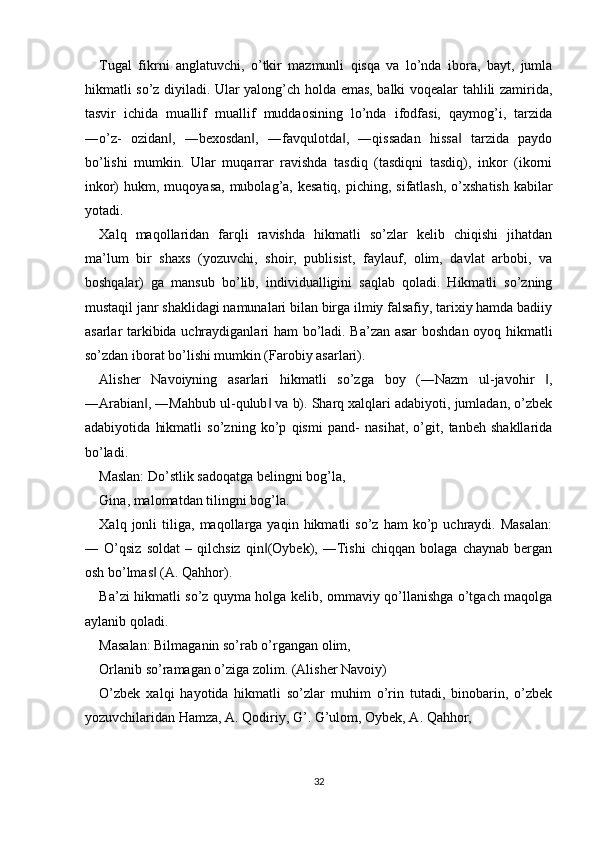 Tugal   fikrni   anglatuvchi,   o’tkir   mazmunli   qisqa   va   lo’nda   ibora,   bayt,   jumla
hikmatli so’z diyiladi. Ular yalong’ch holda emas, balki voqealar tahlili zamirida,
tasvir   ichida   muallif   muallif   muddaosining   lo’nda   ifodfasi,   qaymog’i,   tarzida
―o’z-   ozidan ,   ―bexosdan ,   ―favqulotda ,   ―qissadan   hissa   tarzida   paydo‖ ‖ ‖ ‖
bo’lishi   mumkin.   Ular   muqarrar   ravishda   tasdiq   (tasdiqni   tasdiq),   inkor   (ikorni
inkor)  hukm,  muqoyasa,  mubolag’a, kesatiq,  piching,  sifatlash,  o’xshatish  kabilar
yotadi. 
Xalq   maqollaridan   farqli   ravishda   hikmatli   so’zlar   kelib   chiqishi   jihatdan
ma’lum   bir   shaxs   (yozuv с hi,   shoir,   publisist,   faylauf,   olim,   davlat   arbobi,   va
boshqalar)   ga   mansub   bo’lib,   individualligini   saqlab   qoladi.   Hikmatli   so’zning
mustaqil janr shaklidagi namunalari bilan birga ilmiy falsafiy, tarixiy hamda badiiy
asarlar tarkibida uchraydiganlari ham bo’ladi. Ba’zan asar  boshdan oyoq hikmatli
so’zdan iborat bo’lishi mumkin (Farobiy asarlari). 
Alisher   Navoiyning   asarlari   hikmatli   so’zga   boy   (―Nazm   ul-javohir   ,	
‖
―Arabian , ―Mahbub ul-qulub  va b). Sharq xalqlari adabiyoti, jumladan, o’zbek	
‖ ‖
adabiyotida   hikmatli   so’zning   ko’p   qismi   pand-   nasihat,   o’git,   tanbeh   shakllarida
bo’ladi. 
Maslan: Do’stlik sadoqatga belingni bog’la, 
Gina, malomatdan tilingni bog’la. 
Xalq  jonli   tiliga,   maqollarga  yaqin   hikmatli   so’z   ham   ko’p   uchraydi.   Masalan:
―   O’qsiz   soldat   –   qilchsiz   qin (Oybek),   ―Tishi   chiqqan   bolaga   chaynab   bergan	
‖
osh bo’lmas  (A. Qahhor). 	
‖
Ba’zi hikmatli so’z quyma holga kelib, ommaviy qo’llanishga o’tgach maqolga
aylanib qoladi. 
Masalan: Bilmaganin so’rab o’rgangan olim, 
Orlanib so’ramagan o’ziga zolim. (Alisher Navoiy) 
O’zbek   xalqi   hayotida   hikmatli   so’zlar   muhim   o’rin   tutadi,   binobarin,   o’zbek
yozuvchilaridan Hamza, A. Qodiriy, G’. G’ulom, Oybek, A. Qahhor, 
32  
  