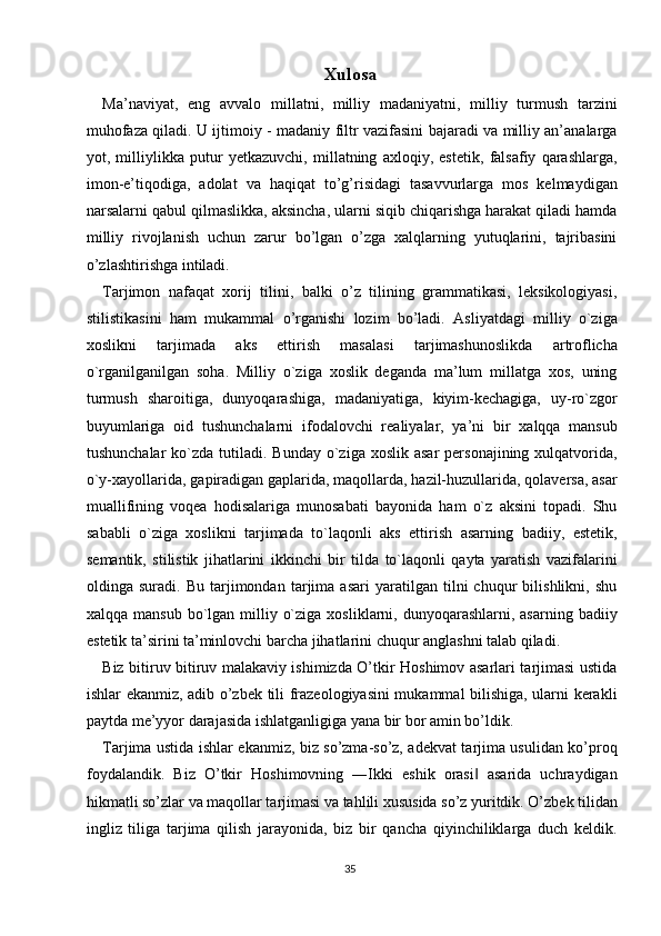 Xulosa 
Ma’naviyat,   eng   avvalo   millatni,   milliy   madaniyatni,   milliy   turmush   tarzini
muhofaza qiladi. U ijtimoiy - madaniy filtr vazifasini bajaradi va milliy an’analarga
yot,   milliylikka   putur   yetkazuvchi,   millatning   axloqiy,   estetik,   falsafiy   qarashlarga,
imon-e’tiqodiga,   adolat   va   haqiqat   to’g’risidagi   tasavvurlarga   mos   kelmaydigan
narsalarni qabul qilmaslikka, aksincha, ularni siqib chiqarishga harakat qiladi hamda
milliy   rivojlanish   uchun   zarur   bo’lgan   o’zga   xalqlarning   yutuqlarini,   tajribasini
o’zlashtirishga intiladi. 
Tarjimon   nafaqat   xorij   tilini,   balki   o’z   tilining   grammatikasi,   leksikologiyasi,
stilistikasini   ham   mukammal   o’rganishi   lozim   bo’ladi.   Asliyatdagi   milliy   o`ziga
xoslikni   tarjimada   aks   ettirish   masalasi   tarjimashunoslikda   artroflicha
o`rganilganilgan   soha.   Milliy   o`ziga   xoslik   deganda   ma’lum   millatga   xos,   uning
turmush   sharoitiga,   dunyoqarashiga,   madaniyatiga,   kiyim-kechagiga,   uy-ro`zgor
buyumlariga   oid   tushunchalarni   ifodalovchi   realiyalar,   ya’ni   bir   xalqqa   mansub
tushunchalar   ko`zda  tutiladi. Bunday  o`ziga  xoslik  asar   personajining  xulqatvorida,
o`y-xayollarida, gapiradigan gaplarida, maqollarda, hazil-huzullarida, qolaversa, asar
muallifining   voqea   hodisalariga   munosabati   bayonida   ham   o`z   aksini   topadi.   Shu
sababli   o`ziga   xoslikni   tarjimada   to`laqonli   aks   ettirish   asarning   badiiy,   estetik,
semantik,   stilistik   jihatlarini   ikkinchi   bir   tilda   to`laqonli   qayta   yaratish   vazifalarini
oldinga   suradi.   Bu   tarjimondan   tarjima   asari   yaratilgan   tilni   chuqur   bilishlikni,   shu
xalqqa  mansub  bo`lgan  milliy  o`ziga  xosliklarni,  dunyoqarashlarni,  asarning  badiiy
estetik ta’sirini ta’minlovchi barcha jihatlarini chuqur anglashni talab qiladi. 
Biz bitiruv bitiruv malakaviy ishimizda O’tkir Hoshimov asarlari tarjimasi ustida
ishlar ekanmiz, adib o’zbek tili frazeologiyasini mukammal bilishiga, ularni kerakli
paytda me’yyor darajasida ishlatganligiga yana bir bor amin bo’ldik. 
Tarjima ustida ishlar ekanmiz, biz so’zma-so’z, adekvat tarjima usulidan ko’proq
foydalandik.   Biz   O’tkir   Hoshimovning   ―Ikki   eshik   orasi   asarida   uchraydigan‖
hikmatli so’zlar va maqollar tarjimasi va tahlili xususida so’z yuritdik. O’zbek tilidan
ingliz   tiliga   tarjima   qilish   jarayonida,   biz   bir   qancha   qiyinchiliklarga   duch   keldik.
35  
  