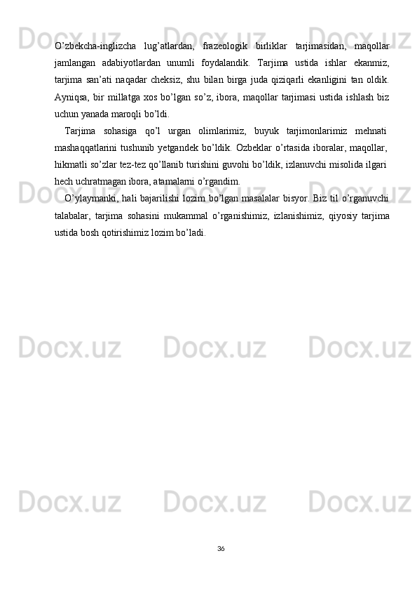 O’zbekcha-inglizcha   lug’atlardan,   frazeologik   birliklar   tarjimasidan,   maqollar
jamlangan   adabiyotlardan   unumli   foydalandik.   Tarjima   ustida   ishlar   ekanmiz,
tarjima   san’ati   naqadar   cheksiz,   shu   bilan   birga   juda   qiziqarli   ekanligini   tan   oldik.
Ayniqsa,   bir   millatga   xos   bo’lgan   so’z,   ibora,   maqollar   tarjimasi   ustida   ishlash   biz
uchun yanada maroqli bo’ldi. 
Tarjima   sohasiga   qo’l   urgan   olimlarimiz,   buyuk   tarjimonlarimiz   mehnati
mashaqqatlarini  tushunib  yetgandek   bo’ldik.  Ozbeklar  o’rtasida  iboralar,  maqollar,
hikmatli so’zlar tez-tez qo’llanib turishini guvohi bo’ldik, izlanuvchi misolida ilgari
hech uchratmagan ibora, atamalarni o’rgandim. 
O’ylaymanki, hali  bajarilishi  lozim bo’lgan masalalar  bisyor. Biz til o’rganuvchi
talabalar,   tarjima   sohasini   mukammal   o’rganishimiz,   izlanishimiz,   qiyosiy   tarjima
ustida bosh qotirishimiz lozim bo’ladi. 
 
 
 
 
 
 
 
 
 
36  
  