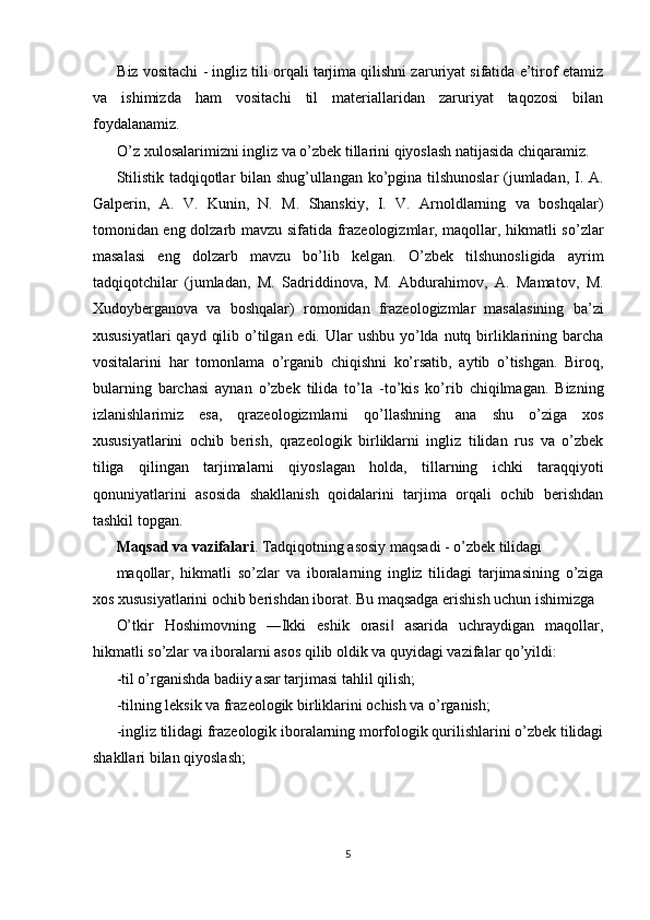 Biz vositachi - ingliz tili orqali tarjima qilishni zaruriyat sifatida e’tirof etamiz
va   ishimizda   ham   vositachi   til   materiallaridan   zaruriyat   taqozosi   bilan
foydalanamiz. 
O’z xulosalarimizni ingliz va o’zbek tillarini qiyoslash natijasida chiqaramiz. 
Stilistik tadqiqotlar bilan shug’ullangan ko’pgina tilshunoslar  (jumladan, I. A.
Galperin,   A.   V.   Kunin,   N.   M.   Shanskiy,   I.   V.   Arnoldlarning   va   boshqalar)
tomonidan eng dolzarb mavzu sifatida frazeologizmlar, maqollar, hikmatli so’zlar
masalasi   eng   dolzarb   mavzu   bo’lib   kelgan.   O’zbek   tilshunosligida   ayrim
tadqiqotchilar   (jumladan,   M.   Sadriddinova,   M.   Abdurahimov,   A.   Mamatov,   M.
Xudoyberganova   va   boshqalar)   romonidan   frazeologizmlar   masalasining   ba’zi
xususiyatlari  qayd  qilib o’tilgan edi. Ular  ushbu yo’lda nutq birliklarining barcha
vositalarini   har   tomonlama   o’rganib   chiqishni   ko’rsatib,   aytib   o’tishgan.   Biroq,
bularning   barchasi   aynan   o’zbek   tilida   to’la   -to’kis   ko’rib   chiqilmagan.   Bizning
izlanishlarimiz   esa,   qrazeologizmlarni   qo’llashning   ana   shu   o’ziga   xos
xususiyatlarini   ochib   berish,   qrazeologik   birliklarni   ingliz   tilidan   rus   va   o’zbek
tiliga   qilingan   tarjimalarni   qiyoslagan   holda,   tillarning   ichki   taraqqiyoti
qonuniyatlarini   asosida   shakllanish   qoidalarini   tarjima   orqali   ochib   berishdan
tashkil topgan. 
Maqsad va vazifalari . Tadqiqotning asosiy maqsadi - o’zbek tilidagi 
maqollar,   hikmatli   so’zlar   va   iboralarning   ingliz   tilidagi   tarjimasining   o’ziga
xos xususiyatlarini ochib berishdan iborat. Bu maqsadga erishish uchun ishimizga 
O’tkir   Hoshimovning   ―Ikki   eshik   orasi   asarida   uchraydigan   maqollar,‖
hikmatli so’zlar va iboralarni asos qilib oldik va quyidagi vazifalar qo’yildi: 
-til o’rganishda badiiy asar tarjimasi tahlil qilish; 
-tilning leksik va frazeologik birliklarini ochish va o’rganish; 
-ingliz tilidagi frazeologik iboralarning morfologik qurilishlarini o’zbek tilidagi
shakllari bilan qiyoslash; 
 
 
5  
  