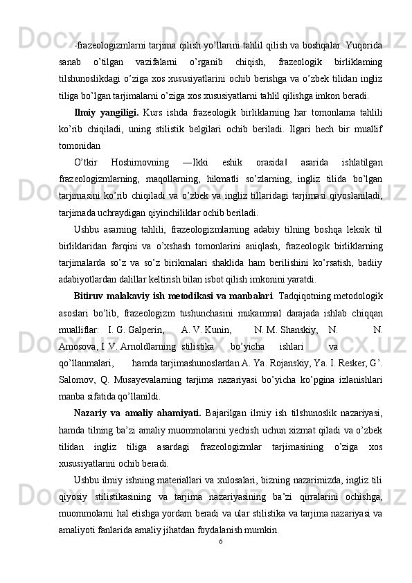 -frazeologizmlarni tarjima qilish yo’llarini tahlil qilish va boshqalar. Yuqorida
sanab   o’tilgan   vazifalarni   o’rganib   chiqish,   frazeologik   birliklaming
tilshunoslikdagi  o’ziga xos  xususiyatlarini  ochib berishga  va o’zbek  tilidan  ingliz
tiliga bo’lgan tarjimalarni o’ziga xos xususiyatlarni tahlil qilishga imkon beradi. 
Ilmiy   yangiligi.   Kurs   ishda   frazeologik   birliklarning   har   tomonlama   tahlili
ko’rib   chiqiladi,   uning   stilistik   belgilari   ochib   beriladi.   Ilgari   hech   bir   muallif
tomonidan 
O’tkir   Hoshimovning   ―Ikki   eshik   orasida   asarida   ishlatilgan‖
frazeologizmlarning,   maqollarning,   hikmatli   so’zlarning,   ingliz   tilida   bo’lgan
tarjimasini   ko’rib   chiqiladi   va   o’zbek   va   ingliz   tillaridagi   tarjimasi   qiyoslaniladi,
tarjimada uchraydigan qiyinchiliklar ochib beriladi. 
Ushbu   asarning   tahlili,   frazeologizmlarning   adabiy   tilning   boshqa   leksik   til
birliklaridan   farqini   va   o’xshash   tomonlarini   aniqlash,   frazeologik   birliklarning
tarjimalarda   so’z   va   so’z   birikmalari   shaklida   ham   berilishini   ko’rsatish,   badiiy
adabiyotlardan dalillar keltirish bilan isbot qilish imkonini yaratdi. 
Bitiruv malakaviy ish metodikasi va manbalari . Tadqiqotning metodologik
asoslari   bo’lib,   frazeologizm   tushunchasini   mukammal   darajada   ishlab   chiqqan
mualliflar:  I. G. Galperin,  A. V. Kunin,  N. M. Shanskiy,  N.   N.
Amosova, I. V. Arnoldlarning  stilistika  bo’yicha  ishlari  va  
qo’llanmalari,  hamda tarjimashunoslardan A. Ya. Rojanskiy, Ya. I. Resker, G’.
Salomov,   Q.   Musayevalarning   tarjima   nazariyasi   bo’yicha   ko’pgina   izlanishlari
manba sifatida qo’llanildi. 
Nazariy   va   amaliy   ahamiyati.   Bajarilgan   ilmiy   ish   tilshunoslik   nazariyasi,
hamda tilning ba’zi amaliy muommolarini yechish uchun xizmat qiladi va o’zbek
tilidan   ingliz   tiliga   asardagi   frazeologizmlar   tarjimasining   o’ziga   xos
xususiyatlarini ochib beradi. 
Ushbu ilmiy ishning materiallari va xulosalari, bizning nazarimizda, ingliz tili
qiyosiy   stilistikasining   va   tarjima   nazariyasining   ba’zi   qirralarini   ochishga,
muommolarni hal etishga yordam beradi va ular stilistika va tarjima nazariyasi va
amaliyoti fanlarida amaliy jihatdan foydalanish mumkin. 
6  
  