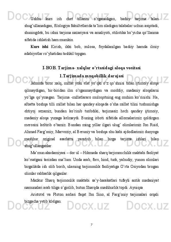 Ushbu   kurs   ish   chet   tillarini   o’rganadigan,   badiiy   tarjima   bilan
shug’ullanadigan, filologiya fakultetlarida ta’lim oladigan talabalar uchun asqotadi,
shuningdek, bu ishni tarjima nazariyasi va amaliyoti, stilistika bo’yicha qo’llanma
sifatida ishlatish ham mumkin. 
Kurs   ishi   Kirish,   ikki   bob,   xulosa,   foydalanilgan   badiiy   hamda   ilmiy
adabiyotlar ro’yhatidan tashkil topgan. 
 
I-BOB. Tarjima- xalqlar o’rtasidagi aloqa vositasi
1.Tarjimada muqobillik darajasi
Jahonda   biror   xalq,   millat   yoki   elat   yo’qki   o’z   qo’shnisi   bilan   ijtimoiy   aloqa
qilmaydigan,   bir-biridan   ilm   o’rganmaydigan   va   moddiy,   madaniy   aloqalarni
yo’lga   qo’ymagan.   Tarjima   -millatlararo   muloqotning   eng   muhim   ko’rinishi.   Ha,
albatta boshqa tilli millat  bilan har qanday aloqada o’sha millat tilini tushunishga
ehtiyoj   sezamiz,   bundan   ko’rinib   turibdiki,   tarjimasiz   hech   qanday   ijtimoiy,
madaniy   aloqa   yuzaga   kelmaydi.   Buning   isboti   sifatida   allomalarimiz   qoldirgan
merosini   keltirib   o’tamiz.   Bundan   ming   yillar   ilgari   ulug’   olimlarimiz   Ibn   Ruid,
Ahmad Farg’oniy, Marvoziy, al Beruniy va boshqa shu kabi ajdodlarimiz dunyoga
mashhur   original   asarlarni   yaratish   bilan   birga   tarjima   ishlari   bilan
shug’ullanganlar. 
Ma’mun akadamiyasi – dor ul – Hikmada sharq tarjimonchilik maktabi faoliyat
ko’rsatgani tarixdan ma’lum. Unda arab, fors, hind, turk, yahudiy, yunon olimlari
birgalikda   ish   olib   borib,   ularning   tarjimonlik   faoliyatiga   O’rta   Osiyodan   brogan
olimlar rahbarlik qilganlar. 
Mazkur   Sharq   tarjimonlik   maktabi   sa’y-harakatlari   tufayli   antik   madaniyat
namunalari arab tiliga o’girilib, butun Sharqda mashhurlik topdi. Ayniqsa 
Aristotel   va   Ploton   asrlari   faqat   Ibn   Sino,   al   Farg’oniy   tarjimalari   orqali
bizgacha yetib klelgan. 
 
 
7  
  