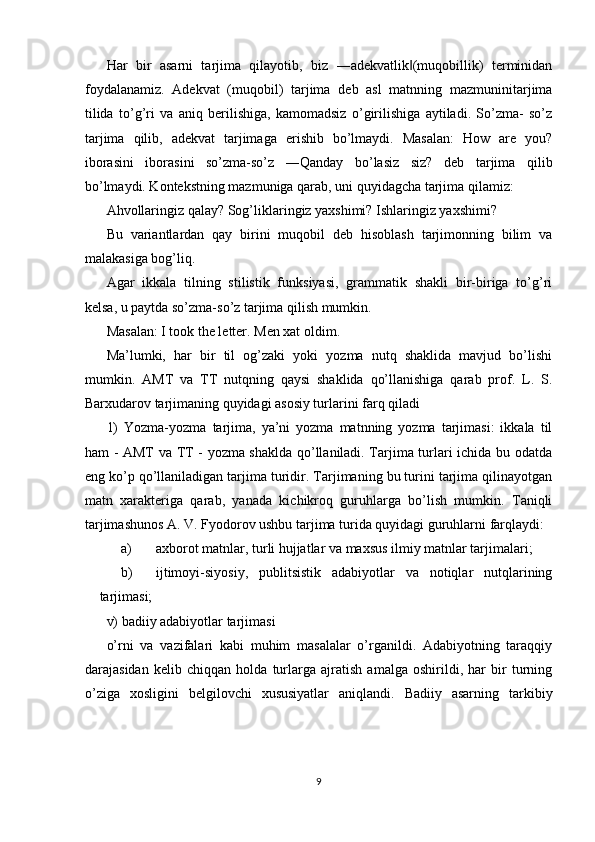 Har   bir   asarni   tarjima   qilayotib,   biz   ―adekvatlik (muqobillik)   terminidan‖
foydalanamiz.   Adekvat   (muqobil)   tarjima   deb   asl   matnning   mazmuninitarjima
tilida   to’g’ri   va   aniq   berilishiga,   kamomadsiz   o’girilishiga   aytiladi.   So’zma-   so’z
tarjima   qilib,   adekvat   tarjimaga   erishib   bo’lmaydi.   Masalan:   How   are   you?
iborasini   iborasini   so’zma-so’z   ―Qanday   bo’lasiz   siz?   deb   tarjima   qilib
bo’lmaydi. Kontekstning mazmuniga qarab, uni quyidagcha tarjima qilamiz: 
Ahvollaringiz qalay? Sog’liklaringiz yaxshimi? Ishlaringiz yaxshimi? 
Bu   variantlardan   qay   birini   muqobil   deb   hisoblash   tarjimonning   bilim   va
malakasiga bog’liq. 
Agar   ikkala   tilning   stilistik   funksiyasi,   grammatik   shakli   bir-biriga   to’g’ri
kelsa, u paytda so’zma-so’z tarjima qilish mumkin. 
Masalan: I took the letter. Men xat oldim. 
Ma’lumki,   har   bir   til   og’zaki   yoki   yozma   nutq   shaklida   mavjud   bo’lishi
mumkin.   AMT   va   TT   nutqning   qaysi   shaklida   qo’llanishiga   qarab   prof.   L.   S.
Barxudarov tarjimaning quyidagi asosiy turlarini farq qiladi 
1)   Yozma-yozma   tarjima,   ya’ni   yozma   matnning   yozma   tarjimasi:   ikkala   til
ham - AMT va TT - yozma shaklda qo’llaniladi. Tarjima turlari ichida bu odatda
eng ko’p qo’llaniladigan tarjima turidir. Tarjimaning bu turini tarjima qilinayotgan
matn   xarakteriga   qarab,   yanada   kichikroq   guruhlarga   bo’lish   mumkin.   Taniqli
tarjimashunos A. V. Fyodorov ushbu tarjima turida quyidagi guruhlarni farqlaydi: 
a) axborot matnlar, turli hujjatlar va maxsus ilmiy matnlar tarjimalari; 
b) ijtimoyi-siyosiy,   publitsistik   adabiyotlar   va   notiqlar   nutqlarining
tarjimasi; 
v) badiiy adabiyotlar tarjimasi 
o’rni   va   vazifalari   kabi   muhim   masalalar   o’rganildi.   Adabiyotning   taraqqiy
darajasidan   kelib   chiqqan   holda   turlarga   ajratish   amalga   oshirildi,   har   bir   turning
o’ziga   xosligini   belgilovchi   xususiyatlar   aniqlandi.   Badiiy   asarning   tarkibiy
 
 
9  
  