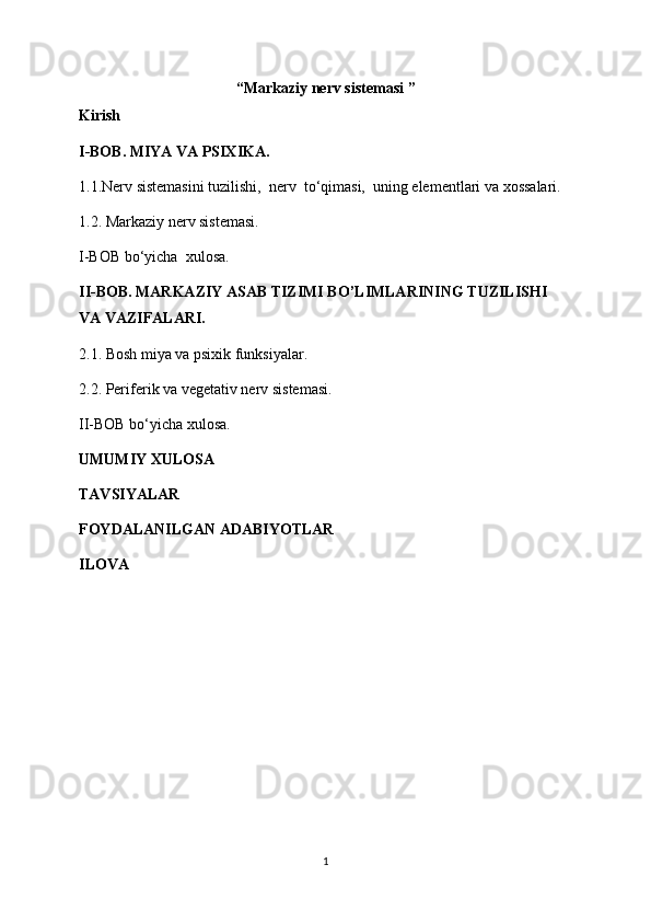 “Markaziy nerv sistemasi ”
Kirish
I-BOB. MIYA VA PSIXIKA. 
1.1.Nerv sistemasini tuzilishi,  nerv  to‘qimasi,  uning elementlari va xossalari. 
1.2. Markaziy nerv sistemasi. 
I-BOB bo‘yicha  xulosa. 
II-BOB. MARKAZIY ASAB TIZIMI BO’LIMLARINING TUZILISHI 
VA VAZIFALARI.
2.1. Bosh miya va psixik funksiyalar.
2.2. Periferik va vegetativ nerv sistemasi.
II-BOB bo‘yicha xulosa.
UMUMIY XULOSA
TAVSIYALAR
FOYDALANILGAN ADABIYOTLAR
ILOVA
1 