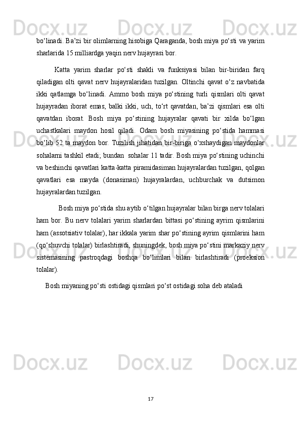 bo‘linadi. Ba’zi bir olimlarning hisobiga Qaraganda, bosh miya po‘sti va yarim
sharlarida 15 milliardga yaqin nerv hujayrasi bor.
Katta   yarim   sharlar   po‘sti   shakli   va   funksiyasi   bilan   bir-biridan   farq
qiladigan   olti   qavat   nerv   hujayralaridan   tuzilgan.   Oltinchi   qavat   o‘z   navbatida
ikki   qatlamga   bo‘linadi.   Ammo   bosh   miya   po‘stining   turli   qismlari   olti   qavat
hujayradan   iborat   emas,   balki   ikki,   uch,   to‘rt   qavatdan,   ba’zi   qismlari   esa   olti
qavatdan   iborat.   Bosh   miya   po‘stining   hujayralar   qavati   bir   xilda   bo‘lgan
uchastkalari   maydon   hosil   qiladi.   Odam   bosh   miyasining   po‘stida   hammasi
bo‘lib 52 ta maydon bor. Tuzilish jihatidan bir-biriga o‘xshaydigan maydonlar
sohalarni tashkil etadi; bundan  sohalar 11 tadir. Bosh miya po‘stining uchinchi
va beshinchi qavatlari katta-katta piramidasiman hujayralardan tuzilgan, qolgan
qavatlari   esa   mayda   (donasiman)   hujayralardan,   uchburchak   va   dutsimon
hujayralardan tuzilgan.
   Bosh miya po‘stida shu aytib o‘tilgan hujayralar bilan birga nerv tolalari
ham   bor.   Bu   nerv   tolalari   yarim   sharlardan   bittasi   po‘stining   ayrim   qismlarini
ham (assotsiativ tolalar), har ikkala yarim shar po‘stining ayrim qismlarini ham
(qo‘shuvchi tolalar) birlashtiradi, shuningdek, bosh miya po‘stini markaziy nerv
sistemasining   pastroqdagi   boshqa   bo‘limlari   bilan   birlashtiradi   (proeksion
tolalar). 
      Bosh miyaning po‘sti ostidagi qismlari po‘st ostidagi soha deb ataladi
17 