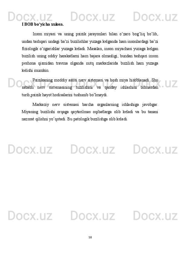 I BOB bo‘yicha xulosa.
Inson   miyasi   va   uning   psixik   jarayonlari   bilan   o’zaro   bog’liq   bo’lib,
undan tashqari undagi ba’zi buzilishlar yuzaga kelganda ham insonlardagi ba’zi
fiziologik o’zgarishlar yuzaga keladi. Masalan,  inson miyachasi  yuzaga kelgan
buzilish   uning   oddiy   harakatlarni   ham   bajara   olmasligi,   bundan   tashqari   inson
peshona   qismidan   travma   olganda   nutq   markazlarida   buzilish   ham   yuzaga
kelishi mumkin.
Psixikaning  moddiy  asosi  nerv  sistemasi   va bosh  miya  hisoblanadi.  Shu
sababli   nerv   sistemasining   tuzilishini   va   qanday   ishlashini   bilmasdan
turib,psixik hayot hodisalarini tushunib bo’lmaydi.
Markaziy   nerv   sistemasi   barcha   organlarning   ishlashiga   javobgar.
Miyaning   buzilishi   orqaga   qaytarilmas   oqibatlarga   olib   keladi   va   bu   tanani
nazorat qilishni yo’qotadi. Bu patologik buzilishga olib keladi.
18 